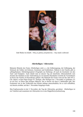 Jede Maske ist erlaubt. - Ολες οι μάσκες επιτρέπονται. - Any mask is allowed. 
Allerheiligen / Allerseelen 
Bekannte Bräuche des Festes Allerheiligen sind u. a. die Gräbersegnung, der Gräbergang, der 
Schmuck der Gräber mit Kränzen, Gestecken und Grablichtern. Daheim in der Familie gibt es 
selbstgebackene Allerheiligenspitzel (Teigzöpfe aus Hefeteig), oft auch als Geschenk von den 
Tauf- und Firmpaten. Auch zündet man an diesem Tag ein österliches Allerseelenlicht zum 
Zeichen des Glaubens an die Auferstehung an. In manchen Haushalten wird für die Verstorbenen 
im Kreis der Familie ein Rosenkranz gebetet. Die Herkunft des Festes wird auf das Jahr 835 n. 
Chr. datiert, in dem Papst Gregor IV. festlegte, aller Heiligen am 1. November zu gedenken. Es 
ist ein Fest, zu Ehren aller heiligen Märtyrer, das es bereits seit dem 4. Jahrhundert gibt. Der 
Festtermin war in den Teilkirchen des Orients anfangs unterschiedlich, bis er sich schließlich, 
wie bereits erwähnt, auf den 1. November festgelegt wurde. 
Den Fegfeuerseelen ist der 2. November, der Tag der Allerseelen, gewidmet. Allerheiligen ist 
ein Totenfest und zusammen mit Allerseelen ist es eine Doppelfestverschmelzung. 
180 
 