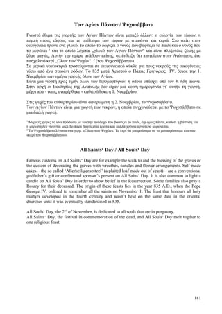 Των Αγίων Πάντων / Ψυχοσάββατο 
Γνωστά έθιμα της γιορτής των Αγίων Πάντων είναι μεταξύ άλλων: η ευλογία των τάφων, η 
πομπή στους τάφους και το στόλισμα των τάφων με στεφάνια και κεριά. Στο σπίτι στην 
οικογένεια τρώνε ένα γλυκό, το οποίο το δωρίζει ο νονός που βαφτίζει το παιδί και ο νονός που 
το μυρώνει 1 και το οποίο λέγεται „γλυκό των Αγίων Πάντων“ και είναι πλεξούδες ζύμης με 
ζύμη μαγιάς. Αυτήν την ημέρα ανάβουν επίσης, σε ένδειξη ότι πιστεύουν στην Ανάσταση, ένα 
πασχαλινό κερί „Ολων των Ψυχών“ 2 (του Ψυχοσάββατου). 
Σε μερικά νοικοκυριά προσεύχονται σε οικογενειακό κύκλο για τους νεκρούς της οικογένειας 
γύρω από ένα στεφάνι ρόδων. Το 835 μετά Χριστού ο Πάπας Γρηγόριος ΙV. όρισε την 1. 
Νοεμβρίου σαν ημέρα γιορτής όλων των Αγίων. 
Είναι μια γιορτή προς τιμήν όλων των Ιερομαρτύρων, η οποία υπάρχει από τον 4. ήδη αιώνα. 
Στην αρχή οι Εκκλησίες της Ανατολής δεν είχαν μια κοινή ημερομηνία γι` αυτήν τη γιορτή, 
μέχρι που - όπως αναφέρθηκε - καθιερώθηκε η 1. Νοεμβρίου. 
Στις ψυχές του καθαρτηρίου είναι αφιερωμένη η 2. Νοεμβρίου, το Ψυχοσάββατο. 
Των Αγίων Πάντων είναι μια γιορτή των νεκρών, η οποία συγχωνεύεται με το Ψυχοσάββατο σε 
μια διπλή γιορτή. 
1 Μερικές φορές το ίδιο πρόσωπο με τον|την ανάδοχο που βαφτίζει το παιδί, όχι όμως πάντα, καθότι η βάπτιση και 
η μύρωση δεν γίνονται μαζί.Το παιδί βαφτίζεται πρώτα και πολλά χρόνια αργότερα μυρώνεται. 
2 Το Ψυχοσάββατο λέγεται στα γερμ. «Ολων των Ψυχών». Το κερί θα μπορούσαμε να το μεταφράσουμε και σαν 
«κερί του Ψυχοσάββατου». 
All Saints‘ Day / All Souls‘ Day 
Famous customs on All Saints‘ Day are for example the walk to and the blessing of the graves or 
the custom of decorating the graves with wreathes, candles and flower arrangements. Self-made 
cakes – the so called ‘Allerheiligenspitzel’ (a plaited loaf made out of yeast) – are a conventional 
godfather’s gift or confirmand sponsor’s present on All Sains‘ Day. It is also common to light a 
candle on All Souls’ Day in order to show belief in the Resurrection. Some families also pray a 
Rosary for their deceased. The origin of these feasts lies in the year 835 A.D., when the Pope 
George IV. ordered to remember all the saints on November 1. The feast that honours all holy 
martyrs developed in the fourth century and wasn’t held on the same date in the oriental 
churches until it was eventually standardised in 835. 
All Souls‘ Day, the 2nd of November, is dedicated to all souls that are in purgatory. 
All Saints‘ Day, the festival in commemoration of the dead, and All Souls‘ Day melt togther to 
one religious feast. 
181 
 