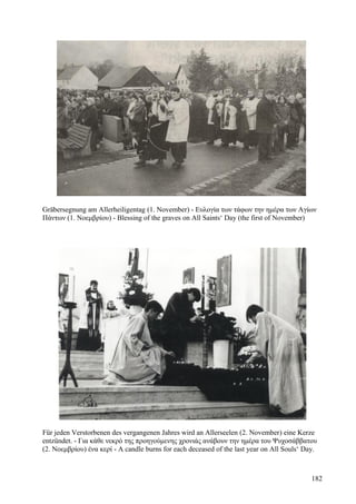 Gräbersegnung am Allerheiligentag (1. November) - Ευλογία των τάφων την ημέρα των Αγίων 
Πάντων (1. Νοεμβρίου) - Blessing of the graves on All Saints‘ Day (the first of November) 
Für jeden Verstorbenen des vergangenen Jahres wird an Allerseelen (2. November) eine Kerze 
entzündet. - Για κάθε νεκρό της προηγούμενης χρονιάς ανάβουν την ημέρα του Ψυχοσάββατου 
(2. Νοεμβρίου) ένα κερί - A candle burns for each deceased of the last year on All Souls‘ Day. 
182 
 