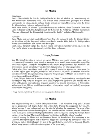 St. Martin 
Brauchtum: 
Am 11. November ist das Fest des Heiligen Martin, bei dem mit Kindern ein Laternenumzug vor 
dem Gottesdienst veranstaltet wird. Oft werden dabei Martinslieder gesungen. Bei diesem 
Umzug reitet ein Mann, der den heiligen Martin imitiert, auf einem Pferd voran, wobei die Szene 
der Mantelteilung vielerorts nachgespielt wird. 
Auch ist es Brauch, an diesem Tag ein Martinsfeuer zu entfachen, einen Kuchen in Form einer 
Gans zu backen und Lebkuchengänse nach der Kirche an die Kinder zu verteilen. In manchen 
Pfarreien gibt es auch das Theaterstück „Martin und der Bettler“ und einen Martinsmarkt. 
Herkunft: 
Sankt Martin war im 4. Jahrhundert Bischof von Tours. Er war der Gründer der ältesten Klöster 
im Abendland und der Sage nach half er einem Bettler aus der Kälte, indem der Heilige seinen 
Mantel durchschnitt und dem Bettler eine Hälfte gab. 
Die Legende berichtet weiter, dass Bischof Martin von Gänsen verraten worden sei. So ist das 
Fest von St. Martin heute oft mit dem Symbol der Gans verbunden. 
Ο Αγιος Μάρτιν 
Στις 11. Νοεμβρίου είναι η γιορτή του Αγίου Μάρτιν, στην οποία γίνεται - πριν από την 
εκκλησιαστική λειτουργία - μια πομπή με φανάρια με τα παιδιά, όπου τραγουδάνε τραγούδια 
του Αγίου Μάρτιν. Σε αυτή την πομπή ιππεύει ένας άνδρας που μιμείται τον Αγιο Μάρτιν σ` ένα 
άλογο και σε μερικά μέρη παίζουν και τη σκηνή της μοιρασιάς του επανωφοριού του. 
Επίσης είναι έθιμο να ανάβουν αυτή τη μέρα τη φωτιά του Αγίου Μάρτιν και να κάνουνε ένα 
γλυκό σε σχήμα χήνας και χήνες φτιαγμένες από μελόπιττες, τις οποίες μοιράζουνε στα παιδιά 
μετά την εκκλησία. Σε μερικές ενορίες παίζουν το θεατρικό έργο «ο Μάρτιν και ο ζητιάνος» και 
οργανώνουνε παζάρια του Μάρτιν. 
Ο Αγιος Μάρτιν ήτανε τον 4. αιώνα Δεσπότης της Τουρς 1. Ητανε ο ιδρυτής του αρχαιότερου 
μοναστηριού στη Δύση και σύμφωνα με το μύθο βοήθησε ένα ζητιάνο να μην παγώσει από το 
κρύο, κόβοντας το επανωφόρι του στη μέση και δίνοντας το μισό στο ζητιάνο. Ο θρύλος λέει 
ακόμα ότι ο Αγιος Μάρτιν προδώθηκε από χήνες, γι`αυτό και η γιορτή του συνδυάζεται σήμερα 
με το σύμβολο της χήνας. 
1 Τουρς: Περιοχή της Γαλλίας, Πρωτεύουσα του διαμερίσματος Indre-et-Loire. 
St. Martin 
The religious holiday of St. Martin takes place on the 11th of November every year. Children 
have a procession with laterns before the sevice starts. During this procession they sing St. 
Martin´s songs. A man on horseback acts the saint, he´s leading the procession. The scene of the 
parting of the cloak is acted in many places. It´s tradition to have a bonfire, to bake a cake that 
looks like a goose and to distribute gingerbread that looks like a goose among the children. Some 
parishes bring the play ‘Martin and the beggar’ on the stage and hold a Martin´s market. 
In the 4th century St. Martin was the bishop of Tours. He founded the first monastery in the 
Occident. He legend reports that he helped a beggar in a cold night by parting his cloak and 
giving one half of it to the beggar. It´s also in the records that he was betrayed by geese. Thus St. 
Martin´s day is often combined with the symbol of the goose today. 
183 
 