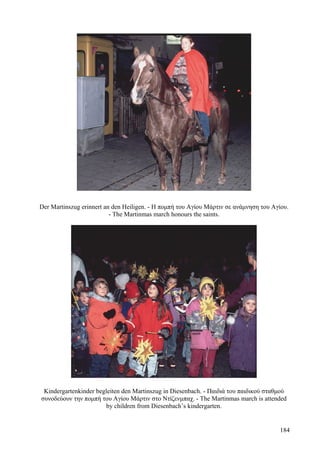 Der Martinszug erinnert an den Heiligen. - Η πομπή του Αγίου Μάρτιν σε ανάμνηση του Αγίου. 
- The Martinmas march honours the saints. 
Kindergartenkinder begleiten den Martinszug in Diesenbach. - Παιδιά του παιδικού σταθμού 
συνοδεύουν την πομπή του Αγίου Μάρτιν στο Ντίζενμπαχ. - The Martinmas march is attended 
by children from Diesenbach’s kindergarten. 
184 
 