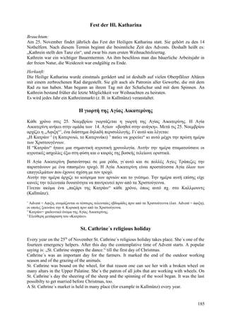 Fest der Hl. Katharina 
Brauchtum: 
Am 25. November findet jährlich das Fest der Heiligen Katharina statt. Sie gehört zu den 14 
Nothelfern. Nach diesem Termin beginnt die besinnliche Zeit des Advents. Deshalb heißt es: 
„Kathrein stellt den Tanz ein“, und zwar bis zum ersten Weihnachtsfeiertag. 
Kathrein war ein wichtiger Bauerntermin. An ihm beschloss man das bäuerliche Arbeitsjahr in 
der freien Natur, die Weidezeit war endgültig zu Ende. 
Herkunft: 
Die Heilige Katharina wurde einstmals gerädert und ist deshalb auf vielen Oberpfälzer Altären 
mit einem zerbrochenen Rad dargestellt. Sie gilt auch als Patronin aller Gewerbe, die mit dem 
Rad zu tun haben. Man begann an ihrem Tag mit der Schafschur und mit dem Spinnen. An 
Kathrein bestand früher die letzte Möglichkeit vor Weihnachten zu heiraten. 
Es wird jedes Jahr ein Kathreinmarkt (z. B. in Kallmünz) veranstaltet. 
Η γιορτή της Αγίας Αικατερίνης 
Κάθε χρόνο στις 25. Νοεμβρίου γιορτάζεται η γιορτή της Αγίας Αικατερίνης. Η Αγία 
Αικατερίνη ανήκει στην ομάδα των 14. Αγίων «βοηθοί στην ανάγκη». Μετά τις 25. Νοεμβρίου 
αρχίζει η „Αφιξη“1, ένα διάστημα δηλαδή περισυλλογής. Γι`αυτό και λέγεται: 
„Η Κατράιν 2 (η Κατερινιώ, το Κατερινάκι) 3 παύει να χορεύει“ κι αυτό μέχρι την πρώτη ημέρα 
των Χριστουγέννων. 
Η “Κατράιν“ ήτανε μια σημαντική αγροτική χρονολογία. Αυτήν την ημέρα σταματούσανε οι 
αγροτικές ασχολίες έξω στη φύση και ο καιρός της βοσκής τελείωνε οριστικά. 
Η Αγία Αικατερίνη βασανίστηκε σε μια ρόδα, γι`αυτό και σε πολλές Αγίες Τράπεζες την 
παριστάνουν με ένα σπασμένο τροχό. Η Αγία Αικατερίνη είναι προστάτισσα Αγία όλων των 
επαγγελμάτων που έχουνε σχέση με τον τροχό. 
Αυτήν την ημέρα άρχιζε το κούρεμα των αρνιών και το γνέσιμο. Την ημέρα αυτή επίσης είχε 
κανείς την τελευταία δυνατότητα να παντρευτεί πριν από τα Χριστούγεννα. 
Γίνεται ακόμα ένα „παζάρι της Κατράιν“ κάθε χρόνο, όπως αυτό πχ. στο Καλλμουντς 
(Kallmünz). 
1 Advent = Αφιξη, ονομάζονται οι τέσσερις τελευταίες εβδομάδες πριν από τα Χριστούγεννα (λατ. Advent = άφιξη), 
οι οποίες ξεκινάνε την 4. Κυριακή πριν από τα Χριστούγεννα. 
2 Κατράιν= χαιδευτικό όνομα της Αγίας Αικατερίνης. 
3 Ελεύθερη μετάφραση του «Κατράιν». 
St. Cathrine´s religious holiday 
Every year on the 25th of November St. Cathrine´s religious holiday takes place. She´s one of the 
fourteen emergency helpers. After this day the contemplative time of Advent starts. A popular 
saying is: „St. Cathrine stoppes the dance.“ till the first day of Christmas. 
Cathrine´s was an important day for the farmers. It marked the end of the outdoor working 
season and of the grazing of the animals. 
St. Cathrine was bound on the wheel, for that reason one can see her with a broken wheel on 
many altars in the Upper Palatine. She´s the patron of all jobs that are working with wheels. On 
St. Cathrine´s day the sheering of the sheep and the spinning of the wool began. It was the last 
possibilty to get married before Christmas, too. 
A St. Cathrine´s market is held in many place (for example in Kallmünz) every year. 
185 
 