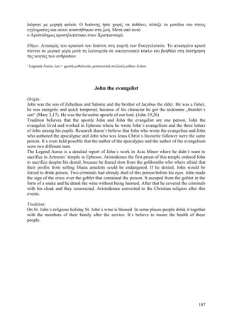 διέφυγε με μορφή φιδιού. Ο Ιωάννης ήπιε χωρίς να πεθάνει, πέταξε το μανδύα του στους 
εγγληματίες και αυτοί αναστήθηκαν στη ζωή. Μετά από αυτό 
ο Αριστόδημος προσηλυτίστηκε στον Χριστιανισμό. 
Εθιμο: Αγιασμός του κρασιού του Ιωάννη στη γιορτή των Ευαγγελιστών. Το αγιασμένο κρασί 
πίνεται σε μερικά μέρη μετά τη λειτουργία σε οικογενειακό κύκλο και βοηθάει στη διατήρηση 
της υειγίας των ανθρώπων. 
1 Legenda Aurea, λατ.= χρυσή μυθολογία, μεσαιωνική συλλογή μύθων Αγίων. 
John the evangelist 
Origin: 
John was the son of Zebedaus and Salome and the brother of Jacobus the elder. He was a fisher, 
he was energetic and quick tempered, because of his character he got the nickname „thunder´s 
son“ (Marc 3,17). He was the favourite apostle of our lord. (John 19,26) 
Tradition believes that the apostle John and John the evangelist are one person. John the 
evangelist lived and worked in Ephesus where he wrote John´s evangelium and the three letters 
of John among his pupils. Research doesn´t believe that John who wrote the evangeliun and John 
who authored the apocalypse and John who was Jesus Christ´s favourite follower were the same 
person. It´s even held possible that the author of the apocalypse and the author of the evangelium 
were two different men. 
The Legend Aurea is a detailed report of John´s work in Asia Minor where he didn´t want to 
sacrifice in Artremis´ temple in Ephesos. Aristodemes the first priest of this temple ordered John 
to sacrifice despite his denial, because he feared riots from the goldsmiths who where afraid that 
their profits from selling Diana amuletts could be endangered. If he denied, John would be 
forced to drink poison. Two criminals had already died of this poison before his eyes. John made 
the sign of the cross over the goblet that contained the poison. It escaped from the goblet in the 
form of a snake and he drank the wine without being harmed. After that he covered the criminals 
with his cloak and they resurrected. Aristodemes converted to the Christian religion after this 
events. 
Tradition: 
On St. John´s religious holiday St. John´s wine is blessed. In some places people drink it together 
with the members of their family after the service. It´s believe to insure the health of these 
people. 
187 
 