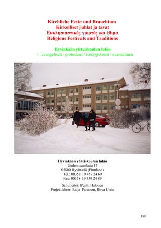Kirchliche Feste und Brauchtum 
Kirkolliset juhlat ja tavat 
Εκκλησιαστικές γιορτές και έθιμα 
Religious Festivals and Traditions 
Hyvink ää n yhteiskoulun lukio 
- evangelisch / protestant / Εuaggelikoί / evankelinen 
Hyvinkään yhteiskoulun lukio 
Uudenmaankatu 17 
05800 Hyvinkää (Finnland) 
Tel.: 00358 19 459 24 69 
Fax: 00358 19 459 24 89 
Schulleiter: Pentti Halonen 
Projektlehrer: Raija Partanen, Ritva Ursin 
189 
 