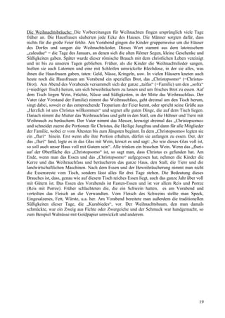 Die Weihnachtsbräuche: Die Vorbereitungen für Weihnachten fingen ursprünglich viele Tage 
früher an. Die Hausfrauen säuberten jede Ecke des Hauses. Die Männer sorgten dafür, dass 
nichts für die große Feier fehlte. Am Vorabend gingen die Kinder gruppenweise um die Häuser 
des Dorfes und sangen die Weihnachtslieder. Dieses Wort stammt aus dem lateinischem 
„caleudae“ = die Tage des Januars, an denen sich die alten Römer Segen, kleine Geschenke und 
Süßigkeiten gaben. Später wurde dieser römische Brauch mit dem christlichen Leben vereinigt 
und ist bis zu unseren Tagen geblieben. Früher, als die Kinder die Weihnachtslieder sangen, 
hielten sie auch Laternen und eine mit Schleifen umwickelte Blechdose, in der sie alles, was 
ihnen die Hausfrauen gaben, taten: Geld, Nüsse, Kringeln, usw. In vielen Häusern kneten auch 
heute noch die Hausfrauen am Vorabend ein spezielles Brot, das „Christopsomo“ (=Christus- 
Brot). Am Abend des Vorabends versammelt sich der ganze „taifas“ (=Familie) um den „sofra“ 
(=niedriger Tisch) herum, um sich beweihräuchern zu lassen und um frisches Brot zu essen. Auf 
dem Tisch liegen Wein, Früchte, Nüsse und Süßigkeiten, in der Mitte das Weihrauchfass. Der 
Vater (der Vorstand der Familie) nimmt das Weihrauchfass, geht dreimal um den Tisch herum, 
singt dabei, soweit er das entsprechende Troparium der Feier kennt, oder spricht seine Grüße aus 
„Herzlich ist uns Christus willkommen“ und segnet alle guten Dinge, die auf dem Tisch liegen. 
Danach nimmt die Mutter das Weihrauchfass und geht in den Stall, um die Hühner und Tiere mit 
Weihrauch zu beräuchern. Der Vater nimmt das Messer, kreuzigt dreimal das „Christopsomo« 
und schneidet zuerst die Portionen für Christus, die Heilige Jungfrau und dann für alle Mitglieder 
der Familie, wobei er vom Ältesten bis zum Jüngsten beginnt. In dem „Christopsomo« legten sie 
ein „fluri“ hinein. Erst wenn alle ihre Portion erhalten, dürfen sie anfangen zu essen. Der, der 
das „fluri“ fand, legte es in das Glas mit Wein, kreuzt es und sagt: „So wie dieses Glas voll ist, 
so soll auch unser Haus voll mit Gutem sein“. Alle trinken ein bisschen Wein. Wenn das „fluri« 
auf der Oberfläche des „Christopsomo“ ist, so sagt man, dass Christus es gefunden hat. Am 
Ende, wenn man das Essen und das „Christopsomo“ aufgegessen hat, nehmen die Kinder die 
Kerze und das Weihrauchfass und beräucheren das ganze Haus, den Stall, die Tiere und die 
landwirtschaftlichen Maschinen. Nach dem Essen und der Beweihräucherung nimmt man nicht 
die Essensreste vom Tisch, sondern lässt alles für drei Tage stehen. Die Bedeutung dieses 
Brauches ist, dass, genau wie auf diesem Tisch reiches Essen liegt, auch das ganze Jahr über voll 
mit Gütern ist. Das Essen des Vorabends ist Fasten-Essen und ist vor allem Reis und Porree 
(Reis mit Porree). Früher schlachteten die, die ein Schwein hatten, es am Vorabend und 
verteilten das Fleisch an die Verwandten. Vom Fleisch des Schweins stellte man Speck, 
Eingesalzenes, Fett, Würste, u.a. her. Am Vorabend bereitete man außerdem die traditionellen 
Süßigkeiten dieser Tage, die „Kurabiedes“, vor. Der Weihnachtsbaum, den man damals 
schmückte, war ein Zweig aus Fichte oder Zwergeiche und der Schmuck war handgemacht, so 
zum Beispiel Walnüsse mit Goldpapier umwickelt und anderem. 
19 
 