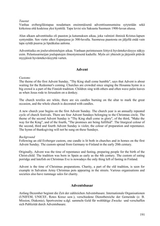 Taustat 
Vanhaa erzbergiläistapaa noudattaen ensimmäisenä adventtisunnuntaina sytytetään sekä 
kirkoissa että kodeissa yksi kynttilä. Tapa levisi siis Saksasta Suomeen 1900-luvun alussa. 
Alun alkaen adventtitaika oli paaston ja katumuksen aikaa, joka valmisti ihmisiä Kristus-lapsen 
syntymään. Sen vietto alkoi Espanjassa jo 300-luvulla. Suomessa paastosta on jäljellä enää vain 
tapa syödä puuroa ja lipeäkalaa aattona. 
Adventtiaika on jouluvalmistelujen aikaa. Vanhaan perinteeseen liittyvä hyväntekeväisyys näkyy 
esim. Pelastusarmeijan joulupatojen ilmestymisenä kaduille. Myös eri yhteisöt ja järjestöt pitävät 
myyjäisiä hyväntekeväisyyttä varten. 
Advent 
Customs 
The theme of the first Advent Sunday, "Thy King shall come humble", says that Advent is about 
waiting for the Redeemer's coming. Churches are crowded since singing the Hosanna hymn in a 
big crowd is a part of the Finnish tradition. Children sing with others and often wave palm leaves 
as when Jesus rode to Jerusalem on a donkey. 
The church textiles are white, there are six candles burning on the altar to mark the great 
occasion, and the whole church is decorated with candles. 
A new church year begins on the first Advent Sunday. The church year is an annually repeated 
cycle of church festivals. There are four Advent Sundays belonging to the Christmas circle. The 
theme of the second Advent Sunday is "Thy King shall come in glory", of the third, "Make the 
way for the King", and of the fourth, "The promises are being fulfilled". The liturgical colour of 
the second, third and fourth Advent Sunday is violet, the colour of preparation and repentance. 
The hymn of thanksgiving will not be sung on these Sundays. 
Background 
Following an old Erzberger custom, one candle is lit both in churches and in homes on the first 
Advent Sunday. The custom spread from Germany to Finland in the early 20th century. 
Originally, Advent was the time of repentance and fasting, preparing people for the birth of the 
Christ-child. The tradition was born in Spain as early as the 4th century. The custom of eating 
porridge and lutefish on Christmas Eve is nowadays the only thing left of fasting in Finland. 
Advent is the time of Christmas preparations. Charity, a part of the old tradition, is seen for 
example in Salvation Army Christmas pots appearing in the streets. Various organisations and 
societies also have rummage sales for charity. 
Adventsbasar 
Anfang Dezember beginnt die Zeit der zahlreichen Adventsbasare. Internationale Organisationen 
(UNIFEM, UNICEF, Rotes Kreuz usw.), verschiedene Dienstbereiche der Gemeinde (z. B. 
Mission, Diakonie), Sportvereine u.dgl. sammeln Geld für wohltätige Zwecke und verschaffen 
sich Publizität durch Adventsbasare. 
191 
 