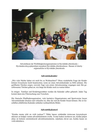 Adventsbazar der Wohltätigkeitsorganisationen in Hyvinkään yhteiskoulu - 
Hyväntekeväisyysjärjestöjen myyjäiset Hyvinkään yhteiskoulussa - Bazaar of charity 
organisations in Hyvinkään yhteiskoulu 
Adventskalender 
„Wie viele Nächte haben wir noch bis zu Weihnachten?“ Diese wiederholte Frage der Kinder 
können Erwachsene leicht beantworten, wenn sie einen Adventskalender zu Hilfe nehmen. Die 
geöffneten Türchen zeigen, wieviele Tage vom ersten Adventssonntag vergangen sind. Die ge-schlossenen 
Türchen geben an, wie lange die Kinder noch zu warten haben. 
In einigen Familien und Kindertagesstätten werden die Kalender selbst gebastelt. Jeden Tag 
kommt dann eine Überraschung zum Vorschein. 
Die finnische Pfadfinderorganisation, viele karitative Organisationen und Sportvereine lassen 
Adventskalender drucken und verkaufen sie, über die sich die Kinder freuen können. Die in Ge-schäften 
erhältlichen Kalender enthalten weihnachtliche Bilder. 
Adventtikalenteri 
“Kuinka monta yötä on vielä jouluun”? Tähän lapsen esittämään toistuvaan kysymykseen 
aikuisen on helppo vastata adventtikalenterin avulla. Avatut luukut osoittavat sen, kuinka paljon 
aikaa on kulunut ensimmäisestä adventtisunnuntaista, suljettuna olevat sen, kuinka kauan on 
vielä odotettava. 
193 
 