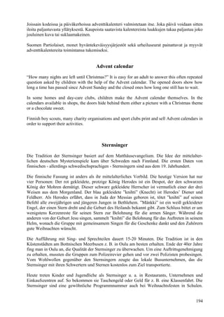Joissain kodeissa ja päiväkerhoissa adventtikalenteri valmistetaan itse. Joka päivä voidaan sitten 
iloita paljastuvasta yllätyksestä. Kaupoista saatavista kalentereista luukkujen takaa paljastuu joko 
jouluinen kuva tai suklaamakeinen. 
Suomen Partiolaiset, monet hyväntekeväisyysjärjestöt sekä urheiluseurat painattavat ja myyvät 
adventtikalentereita toimintansa tukemiseksi. 
Advent calendar 
“How many nights are left until Christmas?” It is easy for an adult to answer this often repeated 
question asked by children with the help of the Advent calendar. The opened doors show how 
long a time has passed since Advent Sunday and the closed ones how long one still has to wait. 
In some homes and day-care clubs, children make the Advent calendar themselves. In the 
calendars available in shops, the doors hide behind them either a picture with a Christmas theme 
or a chocolate sweet. 
Finnish boy scouts, many charity organisations and sport clubs print and sell Advent calendars in 
order to support their activities. 
Sternsinger 
Die Tradition der Sternsinger basiert auf dem Matthäusevangelium. Die Idee der mittelalter-lichen 
deutschen Mysterienspiele kam über Schweden nach Finnland. Die ersten Daten von 
finnischen - allerdings schwedischsprachigen - Sternsingern sind aus dem 19. Jahrhundert. 
Die finnische Fassung ist anders als ihr mittelalterliches Vorbild. Die heutige Version hat nur 
vier Personen: Der rot gekleidete, protzige König Herodes ist ein Despot, der den schwarzen 
König der Mohren demütigt. Dieser schwarz gekleidete Herrscher ist vermutlich einer der drei 
Weisen aus dem Morgenland. Der blau gekleidete ”knihti” (Knecht) ist Herodes’ Diener und 
Feldherr. Als Herodes erfährt, dass in Juda der Messias geboren ist, tötet ”knihti” auf seinen 
Befehl alle zweijährigen und jüngeren Jungen in Bethlehem. ”Mänkki” ist ein weiß gekleideter 
Engel, der einen Stern dreht und die Geburt des Heilands bekannt gibt. Zum Schluss bittet er um 
wenigstens Kerzenreste für seinen Stern zur Belohnung für die armen Sänger. Während die 
anderen von der Geburt Jesu singen, sammelt ”knihti” die Belohnung für das Auftreten in seinem 
Helm, wonach die Gruppe mit gemeinsamem Singen für die Geschenke dankt und den Zuhörern 
gute Weihnachten wünscht. 
Die Aufführung mit Sing- und Sprechteilen dauert 15-20 Minuten. Die Tradition ist in den 
Küstenstädten am Bottnischen Meerbusen z. B. in Oulu am besten erhalten. Ende der 40er Jahre 
fing man in Oulu an, die Qualität der Sternsinger zu überwachen. Um eine Auftrittsgenehmigung 
zu erhalten, mussten die Gruppen zum Polizeirevier gehen und vor zwei Polizisten probesingen. 
Vom Wohlwollen gegenüber den Sternsingern zeugte das lokale Busunternehmen, das die 
Sternsinger mit ihren Schwertern und Sternen kostenlos zum Ziel transportierte. 
Heute treten Kinder und Jugendliche als Sternsinger u. a. in Restaurants, Unternehmen und 
Einkaufszentren auf. So bekommen sie Taschengeld oder Geld für z. B. eine Klassenfahrt. Die 
Sternsinger sind eine gewöhnliche Programmnummer auch bei Weihnachtsfesten in Schulen. 
194 
 