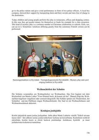 go to the police station and give a trial performance in front of two police officers. A local bus 
company showed their support by transporting them and their swords and stars free of charge to 
the destination. 
Today children and young people perform this play in restaurants, offices and shopping centres. 
In this way they get pocket money for themselves or funds for example for a class excursion. 
This kind of mystery play is a common number at Christmas celebrations in schools. Girls, too, 
can act in it. Sometimes variations differing greatly from the customary Finnish version can be 
performed. 
Sternsingertradition in Hyvinkää - Tiernapoikaperinnettä Hyvinkäällä - Mystery play and carol 
singing tradition in Hyvinkää 
Weihnachtsfest der Schulen 
Die Schulen veranstalten ein Weihnachtsfest vor Weihnachten. Das Fest beginnt mit dem 
Kirchenlied von Martin Luther "Vom Himmel hoch, da komm ich her". Danach folgt das Weih-nachtsevangelium 
vorgelesen oder szenisch dargestellt. Die Schüler spielen ein Theaterstück, der 
Schulchor und das Publikum singen Weihnachtslieder. Der Saal ist mit Weihnachtsbaum und 
Weihnachtsschmuck dekoriert. 
Koulujen joulujuhla 
Koulut järjestävät ennen joulua joulujuhlan. Juhla alkaa Martti Lutherin virrellä ”Enkeli taivaan 
lausui näin”. Sen jälkeen seuraa jouluevankeliumi luettuna tai kuvaelmana. Koululaiset esittävät 
näytelmän, koulun kuoro ja yleisö laulavat joululauluja. Joulukuusi, kynttilät ja muut 
joulukoristeet kohottavat tunnelmaa. 
196 
 