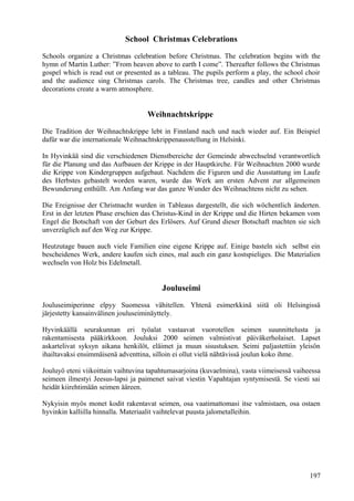 School Christmas Celebrations 
Schools organize a Christmas celebration before Christmas. The celebration begins with the 
hymn of Martin Luther: ”From heaven above to earth I come”. Thereafter follows the Christmas 
gospel which is read out or presented as a tableau. The pupils perform a play, the school choir 
and the audience sing Christmas carols. The Christmas tree, candles and other Christmas 
decorations create a warm atmosphere. 
Weihnachtskrippe 
Die Tradition der Weihnachtskrippe lebt in Finnland nach und nach wieder auf. Ein Beispiel 
dafür war die internationale Weihnachtskrippenausstellung in Helsinki. 
In Hyvinkää sind die verschiedenen Dienstbereiche der Gemeinde abwechselnd verantwortlich 
für die Planung und das Aufbauen der Krippe in der Hauptkirche. Für Weihnachten 2000 wurde 
die Krippe von Kindergruppen aufgebaut. Nachdem die Figuren und die Ausstattung im Laufe 
des Herbstes gebastelt worden waren, wurde das Werk am ersten Advent zur allgemeinen 
Bewunderung enthüllt. Am Anfang war das ganze Wunder des Weihnachtens nicht zu sehen. 
Die Ereignisse der Christnacht wurden in Tableaus dargestellt, die sich wöchentlich änderten. 
Erst in der letzten Phase erschien das Christus-Kind in der Krippe und die Hirten bekamen vom 
Engel die Botschaft von der Geburt des Erlösers. Auf Grund dieser Botschaft machten sie sich 
unverzüglich auf den Weg zur Krippe. 
Heutzutage bauen auch viele Familien eine eigene Krippe auf. Einige basteln sich selbst ein 
bescheidenes Werk, andere kaufen sich eines, mal auch ein ganz kostspieliges. Die Materialien 
wechseln von Holz bis Edelmetall. 
Jouluseimi 
Jouluseimiperinne elpyy Suomessa vähitellen. Yhtenä esimerkkinä siitä oli Helsingissä 
järjestetty kansainvälinen jouluseiminäyttely. 
Hyvinkäällä seurakunnan eri työalat vastaavat vuorotellen seimen suunnittelusta ja 
rakentamisesta pääkirkkoon. Jouluksi 2000 seimen valmistivat päiväkerholaiset. Lapset 
askartelivat syksyn aikana henkilöt, eläimet ja muun sisustuksen. Seimi paljastettiin yleisön 
ihailtavaksi ensimmäisenä adventtina, silloin ei ollut vielä nähtävissä joulun koko ihme. 
Jouluyö eteni viikoittain vaihtuvina tapahtumasarjoina (kuvaelmina), vasta viimeisessä vaiheessa 
seimeen ilmestyi Jeesus-lapsi ja paimenet saivat viestin Vapahtajan syntymisestä. Se viesti sai 
heidät kiirehtimään seimen ääreen. 
Nykyisin myös monet kodit rakentavat seimen, osa vaatimattomasi itse valmistaen, osa ostaen 
hyvinkin kalliilla hinnalla. Materiaalit vaihtelevat puusta jalometalleihin. 
197 
 