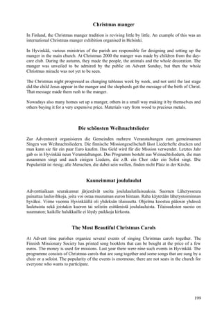 Christmas manger 
In Finland, the Christmas manger tradition is reviving little by little. An example of this was an 
international Christmas manger exhibition organised in Helsinki. 
In Hyvinkää, various ministries of the parish are responsible for designing and setting up the 
manger in the main church. At Christmas 2000 the manger was made by children from the day-care 
club. During the autumn, they made the people, the animals and the whole decoration. The 
manger was unveiled to be admired by the public on Advent Sunday, but then the whole 
Christmas miracle was not yet to be seen. 
The Christmas night progressed as changing tableaus week by week, and not until the last stage 
did the child Jesus appear in the manger and the shepherds get the message of the birth of Christ. 
That message made them rush to the manger. 
Nowadays also many homes set up a manger, others in a small way making it by themselves and 
others buying it for a very expensive price. Materials vary from wood to precious metals. 
Die schönsten Weihnachtslieder 
Zur Adventszeit organisieren die Gemeinden mehrere Veranstaltungen zum gemeinsamen 
Singen von Weihnachtsliedern. Die finnische Missiongesellschaft lässt Liederhefte drucken und 
man kann sie für ein paar Euro kaufen. Das Geld wird für die Mission verwendet. Letztes Jahr 
gab es in Hyvinkää neun Veranstaltungen. Das Programm besteht aus Weinachtsliedern, die man 
zusammen singt und auch einigen Liedern, die z.B. ein Chor oder ein Solist singt. Die 
Popularität ist riesig; alle Menschen, die dabei sein wollen, finden nicht Platz in der Kirche. 
Kauneimmat joululaulut 
Adventtiaikaan seurakunnat järjestävät useita joululaulutilaisuuksia. Suomen Lähetysseura 
painattaa lauluvihkoja, joita voi ostaa muutaman euron hintaan. Raha käytetään lähetystoiminnan 
hyväksi. Viime vuonna Hyvinkäällä oli yhdeksän tilaisuutta. Ohjelma koostuu pääosin yhdessä 
lauletuista sekä joistakin kuoron tai solistin esittämistä joululauluista. Tilaisuuksien suosio on 
suunnaton; kaikille halukkaille ei löydy paikkoja kirkosta. 
The Most Beautiful Christmas Carols 
At Advent time parishes organize several events of singing Christmas carols together. The 
Finnish Missionary Society has printed song booklets that can be bought at the price of a few 
euros. The money is used for missions. Last year there were nine such events in Hyvinkää. The 
programme consists of Christmas carols that are sung together and some songs that are sung by a 
choir or a soloist. The popularity of the events is enormous; there are not seats in the church for 
everyone who wants to participate. 
199 
 