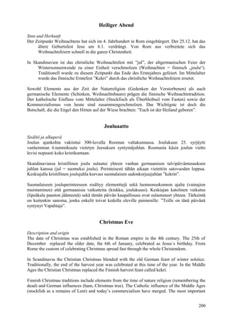 Heiliger Abend 
Sinn und Herkunft 
Der Zeitpunkt Weihnachtens hat sich im 4. Jahrhundert in Rom eingebürgert. Der 25.12. hat das 
ältere Geburtsfest Jesu am 6.1. verdrängt. Von Rom aus verbreitete sich das 
Weihnachtsfeiern schnell in die ganze Christenheit. 
In Skandinavien ist das christliche Weihnachtsfest mit ”jul”, der altgermanischen Feier der 
Wintersonnenwende zu einer Einheit verschmolzen (Weihnachten = finnisch „joulu“). 
Traditionell wurde zu diesem Zeitpunkt das Ende des Erntejahres gefeiert. Im Mittelalter 
wurde das finnische Erntefest ”Kekri” durch das christliche Weihnachtsfeiern ersetzt. 
Sowohl Elemente aus der Zeit der Naturreligion (Gedenken der Verstorbenen) als auch 
germanische Elemente (Schinken, Weihnachtsbaum) prägen die finnische Weihnachtstradition. 
Der katholische Einfluss vom Mittelalter (Stockfisch als Überbleibsel vom Fasten) sowie der 
Kommerzialismus von heute sind zusammengeschmolzen. Das Wichtigste ist doch die 
Botschaft, die die Engel den Hirten auf der Wiese brachten: ”Euch ist der Heiland geboren”. 
Jouluaatto 
Sisältö ja alkuperä 
Joulun ajankohta vakiintui 300-luvulla Rooman valtakunnassa. Joulukuun 25. syrjäytti 
vanhemman 6.tammikuuta vietetyn Jeesuksen syntymäjuhlan. Roomasta käsin joulun vietto 
levisi nopeasti koko kristikuntaan. 
Skandinaviassa kristillinen joulu sulautui yhteen vanhan germaanisen talvipäiväntasauksen 
juhlan kanssa (jul = suomeksi joulu). Perinteisesti tähän aikaan vietettiin satovuoden loppua. 
Keskiajalla kristillinen joulujuhla korvasi suomalaisen sadonkorjuujuhlan ”kekrin”. 
Suomalaiseen jouluperinteeseen sisältyy elementtejä sekä luonnonuskonnon ajalta (vainajien 
muistaminen) että germaanisia vaikutteita (kinkku, joulukuusi). Keskiajan katolinen vaikutus 
(lipeäkala paaston jäänteenä) sekä tämän päivän kaupallisuus ovat sulautuneet yhteen. Tärkeintä 
on kuitenkin sanoma, jonka enkelit toivat kedolla oleville paimenille: ”Teille on tänä päivänä 
syntynyt Vapahtaja”. 
Christmas Eve 
Description and origin 
The date of Christmas was established in the Roman empire in the 4th century. The 25th of 
December replaced the older date, the 6th of January, celebrated as Jesus´s birthday. From 
Rome the custom of celebrating Christmas spread fast through the whole Christendom. 
In Scandinavia the Christian Christmas blended with the old German feast of winter solstice. 
Traditionally, the end of the harvest year was celebrated at this time of the year. In the Middle 
Ages the Christian Christmas replaced the Finnish harvest feast called kekri. 
Finnish Christmas traditions include elements from the time of nature religion (remembering the 
dead) and German influences (ham, Christmas tree). The Catholic influence of the Middle Ages 
(stockfish as a remains of Lent) and today’s commercialism have merged. The most important 
200 
 