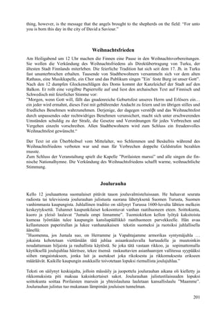 thing, however, is the message that the angels brought to the shepherds on the field: “For unto 
you is born this day in the city of David a Saviour.” 
Weihnachtsfrieden 
Am Heiligabend um 12 Uhr machen die Finnen eine Pause in den Weihnachtsvorbereitungen. 
Sie wollen die Verkündung des Weihnachtsfriedens als Direktübertragung von Turku, der 
ältesten Stadt Finnlands miterleben. Die feierliche Tradition hat sich seit dem 17. Jh. in Turku 
fast ununterbrochen erhalten. Tausende von Stadtbewohnern versammeln sich vor dem alten 
Rathaus, eine Musikkapelle, ein Chor und das Publikum singen ”Ein´ feste Burg ist unser Gott”. 
Nach den 12 dumpfen Glockenschlägen des Doms kommt der Kanzleichef der Stadt auf den 
Balkon. Er rollt eine vergilbte Papierrolle auf und liest den archaischen Text auf Finnisch und 
Schwedisch mit feierlicher Stimme vor: 
”Morgen, wenn Gott will, fällt das gnadenreiche Geburtsfest unseres Herrn und Erlösers ein… 
ein jeder wird ermahnt, dieses Fest mit gebührender Andacht zu feiern und im übrigen stilles und 
friedliches Benehmen wahrzunehmen. Derjenige, der dagegen verstöbt und das Weihnachtsfest 
durch unpassendes oder rechtwidriges Benehmen verunsichert, macht sich unter erschwerenden 
Umständen schuldig zu der Strafe, die Gesetze und Verordnungen für jedes Verbrechen und 
Vergehen einzeln vorschreiben. Allen Stadtbewohnern wird zum Schluss ein freudenvolles 
Weihnachtsfest gewünscht.“ 
Der Text ist ein Überbleibsel vom Mittelalter, wo Schlemmen und Besäufnis während des 
Weihnachtsfriedens verboten war und man für Verbrechen doppelte Geldstrafen bezahlen 
musste. 
Zum Schluss der Veranstaltung spielt die Kapelle ”Porilaisten marssi” und alle singen die fin-nische 
Nationalhymne. Die Verkündung des Weihnachtsfriedens schafft warme, weihnachtliche 
Stimmung. 
Joulurauha 
Kello 12 jouluaattona suomalaiset pitävät tauon jouluvalmisteluissaan. He haluavat seurata 
radiosta tai televisiosta joulurauhan julistusta suorana lähetyksenä Suomen Turusta, Suomen 
vanhimmasta kaupungista. Juhlallinen traditio on säilynyt Turussa 1600-luvulta lähtien melkein 
keskeytyksettä. Tuhannet kaupunkilaiset kokoontuvat vanhan raatihuoneen eteen. Soittokunta, 
kuoro ja yleisö laulavat ”Jumala ompi linnamme”. Tuomiokirkon kellon lyötyä kaksitoista 
kumeaa lyöntiään tulee kaupungin kansliapäällikkö raatihuoneen parvekkeelle. Hän avaa 
kellastuneen paperirullan ja lukee vanhanaikaisen tekstin suomeksi ja ruotsiksi juhlallisella 
äänellä: 
”Huomenna, jos Jumala suo, on Herramme ja Vapahtajamme armorikas syntymäjuhla … 
jokaista kehotetaan viettämään tätä juhlaa asiaankuuluvalla hartaudella ja muutoinkin 
noudattamaan hiljaista ja rauhallista käytöstä. Se joka tätä vastaan rikkoo, ja sopimattomalla 
käytöksellä joulujuhlaa häiritsee, tekee itsensä raskauttavien asianhaarojen vallitessa syypääksi 
siihen rangaistukseen, jonka lait ja asetukset joka rikoksesta ja rikkomuksesta erikseen 
määräävät. Kaikille kaupungin asukkaille toivotetaan lopuksi riemullista joulujuhlaa.” 
Teksti on säilynyt keskiajalta, jolloin mässäily ja juopottelu joulurauhan aikana oli kielletty ja 
rikkomuksista piti maksaa kaksinkertaiset sakot. Joulurauhan julistustilaisuuden lopuksi 
soittokunta soittaa Porilaisten marssin ja yhteislauluna lauletaan kansallislaulu ”Maamme”. 
Joulurauhan julistus tuo mukanaan lämpimän jouluisen tunnelman. 
201 
 