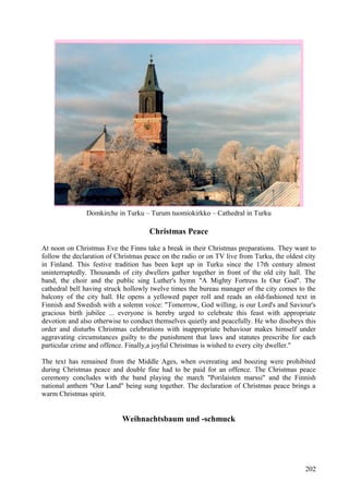 Domkirche in Turku – Turum tuomiokirkko – Cathedral in Turku 
Christmas Peace 
At noon on Christmas Eve the Finns take a break in their Christmas preparations. They want to 
follow the declaration of Christmas peace on the radio or on TV live from Turku, the oldest city 
in Finland. This festive tradition has been kept up in Turku since the 17th century almost 
uninterruptedly. Thousands of city dwellers gather together in front of the old city hall. The 
band, the choir and the public sing Luther's hymn "A Mighty Fortress Is Our God". The 
cathedral bell having struck hollowly twelve times the bureau manager of the city comes to the 
balcony of the city hall. He opens a yellowed paper roll and reads an old-fashioned text in 
Finnish and Swedish with a solemn voice: "Tomorrow, God willing, is our Lord's and Saviour's 
gracious birth jubilee ... everyone is hereby urged to celebrate this feast with appropriate 
devotion and also otherwise to conduct themselves quietly and peacefully. He who disobeys this 
order and disturbs Christmas celebrations with inappropriate behaviour makes himself under 
aggravating circumstances guilty to the punishment that laws and statutes prescribe for each 
particular crime and offence. Finally,a joyful Christmas is wished to every city dweller." 
The text has remained from the Middle Ages, when overeating and boozing were prohibited 
during Christmas peace and double fine had to be paid for an offence. The Christmas peace 
ceremony concludes with the band playing the march "Porilaisten marssi" and the Finnish 
national anthem "Our Land" being sung together. The declaration of Christmas peace brings a 
warm Christmas spirit. 
Weihnachtsbaum und -schmuck 
202 
 