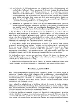 Noch am Anfang des 20. Jahrhunderts streute man in ländlichen Stuben „Weihnachtsstroh“ auf 
den Fußboden. Auber mehr Wärme erinnerte das Stroh an die Ernte des Kornfeldes. Heute 
schmücken noch Ähren- und Strohdekorationen, z. B. Strohböcke, manchen 
Weihnachtstisch. Das Strohmobile, „Himmeli“ (vgl. Himmel), ist ein alter Deckenschmuck 
aus Südwestfinnland und der Provinz Häme. Roggenstroh oder Schilfrohr wird in gleich 
lange Stücke geschnitten, diese werden mit Hilfe eines durchgezogenen Fadens zu 
Quadraten geformt. Die Quadrate werden zu einer pyramidenförmigen hängenden 
Konstruktion zusammengestellt und an die Decke gehängt. 
Die Kinder basteln in Tagestätten und Schulen Engel, Wichtel und anderen Schmuck, schneiden 
Schneekristalle und Sterne aus Seidenpapier und kleben sie ans Fenster – all dies bekommt 
man natürlich auch als Fabrikat und mit elektrischer Beleuchtung. Früher standen am 
Weihnachtsabend echte Kerzen an den Fenstern, heute hauptsächlich elektrische Kerzen. 
In den 20er Jahren erschienen Weihnachtsblumen in den Wohnstuben: Hyazinthen und rote 
Topftulpen. Die Hyazinthe gilt als Symbol der Königswürde Christi, als biblisches Juwel. Die 
Tulpe ist keine so eindeutige Weihnachtsblume. Euphorbia pulcherrima, der Weihnachtsstern 
mit der roten Krone, ist inzwischen auch sehr beliebt geworden. Nach der religiösen Deutung 
symbolisiert die rote Farbe die göttliche Liebe Christi und die Sternform den Stern von 
Bethlehem, der den Heiligen Drei Königen den Weg zu Christus zeigte. 
Die meisten Finnen kaufen ihren Weihnachtsbaum rechtzeitig z. B. auf dem Markt, einigen 
stehen noch Bäume im eigenen Wald zur Verfügung. Im Allgemeinen wird der Baum schon am 
23.12. oder erst am folgenden Morgen hereingetragen. Die Familie schmückt den Baum 
miteinander. Nach eigenem Geschmack wählt man glänzende Kugeln, Sprays oder 
traditionellere Fichtenzapfen, Äpfel und Pfefferkuchen. Dazu stehen natürlich auch Engel und 
Wichtel der Kommerz zur Wahl. Die Krönung des Baumes ist der Stern von Bethlehem. 
Die Weihnachtsgeschenke werden unter den Baum gebracht. Sie dienen eine Zeitlang als 
Weihnachtsschmuck, bis sie am Abend geöffnet werden. In Kinderfamilien sind die Geschenke 
versteckt, bis der Weihnachtsmann sie bringt. 
Die Weihnachtszeit erkennt man nicht nur am Schmuck in Zimmern und Fenstern, immer mehr 
Finnen schmücken auch ihren Hof oder Garten mit Lämpchen oder bunten Lichtergirlanden. 
Joulukuusi ja joulukoristeet 
Vielä 1900-luvun alussa levitettiin maalaistuvissa ”jouluolkia” lattialle. Oljet antoivat lämpöä ja 
muistuttivat viljapellon sadosta. Vielä nykyäänkin olki- ja tähkäkoristeet, esimerkiksi olkipukit 
koristavat monia joulupöytiä. Olkihimmeli (himmel = taivas) on vanha lounaissuomalainen ja 
hämäläinen kattokoriste. Rukiin olkia tai kaislaruokoa leikataan yhtä pitkiksi paloiksi ja näistä 
muodostetaan läpivedetyn langan avulla neliöitä. Neliöistä kootaan pyramidimainen riippuva 
muodostelma, joka ripustetaan kattoon. 
Lapset askartelevat päiväkodeissa ja kouluissa enkeleitä ja tonttuja ja muita koristeita. 
Silkkipaperista leikataan lumihiutaleita ja tähtiä ja liimataan ikkunaan. Kaikkia näitä saa tietysti 
myös tehdasvalmisteisena ja sähkövalaistuna. Ennen jouluaattoon ja –aamuun kuuluivat aidot 
kynttilät ikkunalaudoilla, nykyään siellä palavat sähkökynttilät. 
1920-luvulla joulukukat ilmestyivät olohuoneisiin: hyasintit ja ruukkutulppaanit. Hyasinttia 
pidetään Kristuksen kuningasarvon symbolina, raamatullisena jalokivenä. Tulppaani ei ole niin 
yksiselitteisesti pelkästään joulukukka. Euphorbia pulcherrima, punakukkainen joulutähti on 
viime aikoina saavuttanut suosiota. Uskonnollisen tulkinnan mukaan punainen väri symbolisoi 
203 
 