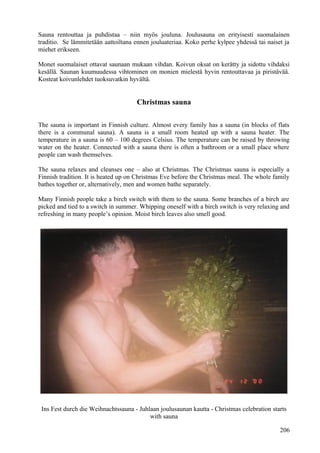 Sauna rentouttaa ja puhdistaa – niin myös jouluna. Joulusauna on erityisesti suomalainen 
traditio. Se lämmitetään aattoiltana ennen jouluateriaa. Koko perhe kylpee yhdessä tai naiset ja 
miehet erikseen. 
Monet suomalaiset ottavat saunaan mukaan vihdan. Koivun oksat on kerätty ja sidottu vihdaksi 
kesällä. Saunan kuumuudessa vihtominen on monien mielestä hyvin rentouttavaa ja piristävää. 
Kosteat koivunlehdet tuoksuvatkin hyvältä. 
Christmas sauna 
The sauna is important in Finnish culture. Almost every family has a sauna (in blocks of flats 
there is a communal sauna). A sauna is a small room heated up with a sauna heater. The 
temperature in a sauna is 60 – 100 degrees Celsius. The temperature can be raised by throwing 
water on the heater. Connected with a sauna there is often a bathroom or a small place where 
people can wash themselves. 
The sauna relaxes and cleanses one – also at Christmas. The Christmas sauna is especially a 
Finnish tradition. It is heated up on Christmas Eve before the Christmas meal. The whole family 
bathes together or, alternatively, men and women bathe separately. 
Many Finnish people take a birch switch with them to the sauna. Some branches of a birch are 
picked and tied to a switch in summer. Whipping oneself with a birch switch is very relaxing and 
refreshing in many people’s opinion. Moist birch leaves also smell good. 
Ins Fest durch die Weihnachtssauna - Juhlaan joulusaunan kautta - Christmas celebration starts 
with sauna 
206 
 