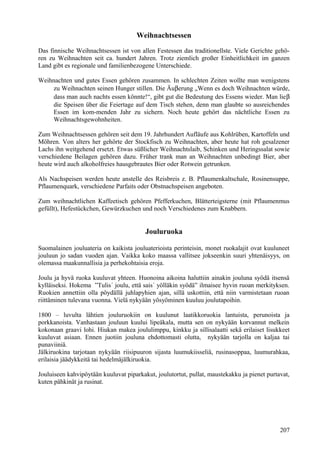 Weihnachtsessen 
Das finnische Weihnachtsessen ist von allen Festessen das traditionellste. Viele Gerichte gehö-ren 
zu Weihnachten seit ca. hundert Jahren. Trotz ziemlich großer Einheitlichkeit im ganzen 
Land gibt es regionale und familienbezogene Unterschiede. 
Weihnachten und gutes Essen gehören zusammen. In schlechten Zeiten wollte man wenigstens 
zu Weihnachten seinen Hunger stillen. Die Äuberung „Wenn es doch Weihnachten würde, 
dass man auch nachts essen könnte!“, gibt gut die Bedeutung des Essens wieder. Man lieb  
die Speisen über die Feiertage auf dem Tisch stehen, denn man glaubte so ausreichendes 
Essen im kom-menden Jahr zu sichern. Noch heute gehört das nächtliche Essen zu 
Weihnachtsgewohnheiten. 
Zum Weihnachtsessen gehören seit dem 19. Jahrhundert Aufläufe aus Kohlrüben, Kartoffeln und 
Möhren. Von alters her gehörte der Stockfisch zu Weihnachten, aber heute hat roh gesalzener 
Lachs ihn weitgehend ersetzt. Etwas süßlicher Weihnachtslaib, Schinken und Heringssalat sowie 
verschiedene Beilagen gehören dazu. Früher trank man an Weihnachten unbedingt Bier, aber 
heute wird auch alkoholfreies hausgebrautes Bier oder Rotwein getrunken. 
Als Nachspeisen werden heute anstelle des Reisbreis z. B. Pflaumenkaltschale, Rosinensuppe, 
Pflaumenquark, verschiedene Parfaits oder Obstnachspeisen angeboten. 
Zum weihnachtlichen Kaffeetisch gehören Pfefferkuchen, Blätterteigsterne (mit Pflaumenmus 
gefüllt), Hefestückchen, Gewürzkuchen und noch Verschiedenes zum Knabbern. 
Jouluruoka 
Suomalainen jouluateria on kaikista jouluaterioista perinteisin, monet ruokalajit ovat kuuluneet 
jouluun jo sadan vuoden ajan. Vaikka koko maassa vallitsee jokseenkin suuri yhtenäisyys, on 
olemassa maakunnallisia ja perhekohtaisia eroja. 
Joulu ja hyvä ruoka kuuluvat yhteen. Huonoina aikoina haluttiin ainakin jouluna syödä itsensä 
kylläiseksi. Hokema ”Tulis´ joulu, että sais´ yölläkin syödä” ilmaisee hyvin ruoan merkityksen. 
Ruokien annettiin olla pöydällä juhlapyhien ajan, sillä uskottiin, että niin varmistetaan ruoan 
riittäminen tulevana vuonna. Vielä nykyään yösyöminen kuuluu joulutapoihin. 
1800 – luvulta lähtien jouluruokiin on kuulunut laatikkoruokia lantuista, perunoista ja 
porkkanoista. Vanhastaan jouluun kuului lipeäkala, mutta sen on nykyään korvannut melkein 
kokonaan graavi lohi. Hiukan makea joululimppu, kinkku ja sillisalaatti sekä erilaiset lisukkeet 
kuuluvat asiaan. Ennen juotiin jouluna ehdottomasti olutta, nykyään tarjolla on kaljaa tai 
punaviiniä. 
Jälkiruokina tarjotaan nykyään riisipuuron sijasta luumukiisseliä, rusinasoppaa, luumurahkaa, 
erilaisia jäädykkeitä tai hedelmäjälkiruokia. 
Jouluiseen kahvipöytään kuuluvat piparkakut, joulutortut, pullat, maustekakku ja pienet purtavat, 
kuten pähkinät ja rusinat. 
207 
 