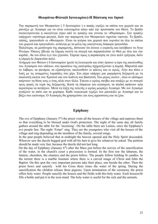 Θεοφάνια-Φώτα(6 Ιανουαρίου)-Η Βάπτιση του Ιησού 
Την παραμονή των Θεοφανίων ( 5 Ιανουαρίου ) ο παπάς γυρίζει τα σπίτια του χωριού και τα 
ραντίζει με Αγιασμό για να είναι ευλογημένα κάτω από την προστασία του Θεού. Το βράδυ 
συγκεντρώνεται η οικογένεια γύρω από το τραπέζι και γίνεται το «Θυμίασμα». Στο τραπέζι 
υπάρχουν νηστίσιμα φαγητά, διότι την παραμονή των Θεοφανίων τηρείται νηστεία. Το βράδυ, 
επίσης, τραγουδούν οι «Φωταροί». Είναι τα αγόρια του χωριού που γυρνάνε σε όλα τα σπίτια 
του χωριού και τραγουδούν, ανάλογα με τα μέλη της οικογένειας διάφορα τραγούδια. 
Παλιότερα, τα μεσάνυχτα της παραμονής, πίστευαν ότι άνοιγε ο ουρανός και κατέβαινε το Άγιο 
Πνεύμα. Όποιος έβλεπε τη λάμψη εκείνη τη στιγμή και παρακαλούσε το Θεό με όλη του την 
καρδιά , θα του έδινε ό,τι του ζητούσε. Έπρεπε όμως η παράκληση να γίνει πολύ γρήγορα, διότι 
η λάμψη δε διαρκούσε πολύ. 
Ανήμερα των Φώτων ( 6 Ιανουαρίου )μετά τη λειτουργία και όταν έφτανε η ώρα της ακολουθίας 
του Αγιασμού των υδάτων, στο προαύλιο της εκκλησίας σχηματίζoνταν η πομπή. Μπροστά από 
το λάβαρο, τα φανάρια, τα εξαπτέρυγα, ακολουθούν οι ψάλτες και οι ιερείς. Λίγο πιο πίσω ο 
λαός με τις αναμμένες λαμπάδες στο χέρι. Στο ρέμα υπάρχει μια μαρμάρινη δεξαμενή με τη 
σκαλιστή εικόνα του Χριστού και του Ιωάννη του βαπτιστή. Στο μέρος εκείνο , όλοι οι επίσημοι 
παίρνουν τη θέση τους ο ένας πλάι στον άλλο. Έπειτα ο ιερέας σκύβει και αγιάζει με το σταυρό 
τρεις φορές τα νερά της δεξαμενής. Κατά τη διάρκεια του αγιασμού, τα παιδιά αφήνουν τρία 
περιστέρια να πετάξουν. Μετά τη λήξη της τελετής ο ιερέας μοιράζει Αγιασμό. Με τον Αγιασμό 
αγιάζουν το σπίτι και τα χωράφια. Κάθε νοικοκυρά γεμίζει ένα μπουκάλι με Αγιασμό και το 
βάζει στο εικόνισμα. Ο Αγιασμός θα χρησιμεύσει για τους αρρώστους και τα ζώα. 
Epiphany 
The eve of Epiphany (January 5th) the priest visits all the houses of the village and asperses them 
so that everything to be blessed under God's protection. The night of the same day all family 
gathers around the table for the ‘incensing’. On the table there are Lenten, since the Epiphany's 
eve people fast. The night ‘Fotari’ sing. They are the youngsters who visit all the houses of the 
village and sing depending on the members of the family, several songs. 
In the past people believed that at midnight the heaven opened and the Holy Spirit descended. 
Whoever saw the dazzle begged god with all his hart to give his whatever he asked. The petition 
should be made very fast, because the dazzle did not last long. 
On the day of Epiphany (January 6th) after the Mass just before the service of the sanctification 
of the water, in the church's court a procession is formed. In the first raw the labarum, the 
lantern, cherubim, the chanters and the priest follow. The people follow holding lit candles. In 
the torrent there is a marble fountain where there is a carved image of Christ and John the 
Baptist. On this spot the very important persons take their place, one beside the other. Then the 
priest bows and sanctify with his Cross three times the water of the spring. During the 
sanctification the children release three pigeons. Upon termination of the ceremony the priest 
offers holy water. People sanctify the houses and the fields with this holy water. Each housewife 
fills a bottle and put it in the icon stand. The holy water is useful for the sick and the animals. 
21 
 