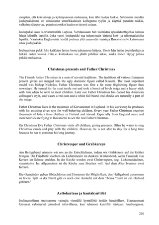 ulospäin, otti koivurisuja ja kyhmysauvan mukaansa, kun lähti lasten luokse. Sittemmin meidän 
joulupukkimme on omaksunut amerikkalaisen kollegansa tyylin ja käyttää punaista takkia, 
valkoista täyspartaa, punaiset posket kuuluvat tietysti asiaan. 
Joulupukki asuu Korvatunturilla Lapissa. Verstaassaan hän valmistaa apulaistonttujensa kanssa 
leluja kilteille lapsille. Joka vuosi joulupukki saa tuhansittain kirjeitä koti- ja ulkomaalaisilta 
lapsilta. Varsinkin Englannista lentää jouluna yhä enemmän turisteja Rovaniemelle katsomaan 
aitoa joulupukkia. 
Jouluaattona pukki käy kaikkien lasten luona jakamassa lahjoja. Usein hän laulaa joululauluja ja 
leikkii lasten kanssa. Hän ei kuitenkaan voi jäädä pitkäksi aikaa, koska hänen täytyy jatkaa 
pitkää matkaansa. 
Christmas presents and Father Christmas 
The Finnish Father Christmas is a sum of several traditions. The traditions of various European 
present givers are merged into the ugly domestic figure called Knuutti. The most important 
model was bishop Nicholas. Father Christmas was first a far more frightening figure than 
nowadays. He turned his fur coat inside out and took a bunch of birch twigs and a heavy stick 
with him when he went to meet children. Later our Father Christmas has copied his American 
colleague's style, and wears a red coat and a white full beard; red cheeks are naturally a part of 
the image. 
Father Christmas lives in the mountain of Korvatunturi in Lapland. In his workshop he produces 
with his assisting elves toys for well-behaving children. Every year Father Christmas receives 
thousands of letters from children in Finland and abroad. Especially from England more and 
more tourists are flying to Rovaniemi to see the real Father Christmas. 
On Christmas Eve Father Christmas visits all children, giving presents. Often he wants to sing 
Christmas carols and play with the children. However, he is not able to stay for a long time 
because he has to continue his long journey. 
Christvesper und Grabkerzen 
Am Heiligabend erinnern wir uns an die Entschlafenen, indem wir Grabkerzen auf die Gräber 
bringen. Die Friedhöfe leuchten als Lichtermeere im dunklen Winterabend, wenn Tausende von 
Kerzen im Schnee strahlen. In der Kirche werden zwei Christvespern, sog. Lichterandachten, 
veranstaltet. Im Allgemeinen ist die Kirche zum Brechen voll. Auf dem Altar brennen zwei 
Kerzen. 
Die Gemeinden geben Obdachlosen und Einsamen die Möglichkeit, den Heiligabend zusammen 
zu feiern. Spät in der Nacht gibt es noch eine Andacht mit dem Thema "Euch ist ein Heiland 
geboren." 
Aattohartaus ja hautakynttilät 
Jouluaattoiltana muistamme vainajia viemällä kynttilöitä heidän haudoilleen. Hautausmaat 
loistavat valomerinä pimeässä talvi-illassa, kun tuhannet kynttilät loistavat lumihangessa. 
210 
 