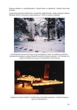 Kirkossa pidetään ns. kynttilähartauksia. Yleensä kirkko on täpötäynnä. Alttarilla palaa kaksi 
kynttilää. 
Seurakunnat järjestävät kodittomille ja yksinäisille mahdollisuuden viettää jouluaattoa yhdessä. 
Myöhään yöllä on vielä hartaus, jonka teemana on ”Teille on syntynyt Vapahtaja”. 
Am Heiligabend erinnern die Finnen an die Entschlafenen, indem sie Grabkerzen aufstellen - 
Jouluaattona suomalaiset sytyttävät haudoille kynttilöitä vainajien muistoksi - On Christmas Eve 
candles are lighted up on graves in remembrance of the deceased 
Grabkerzen auf dem Friedhof - Kynttilät palavat haudoilla jouluaattona - Candles burning on 
graves on Christmas Eve 
211 
 