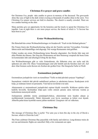 Christmas Eve prayer and grave candles 
On Christmas Eve, people take candles to graves in memory of the deceased. The graveyards 
shine like seas of light in the dark winter evening as thousands of candles shine in the snow. Two 
Christmas Eve prayer services are held in churches. The church is usually crowded. There are 
two candles burning on the altar. 
Many parishes give an opportunity for the homeless and the lonely to spend the Christmas Eve 
together. Late at night there is one more prayer service, the theme of which is “A Saviour has 
been born to you”. 
Erster Weihnachtsfeiertag 
Die Botschaft des ersten Weihnachtsfeiertages ist freudenvoll: "Euch ist der Heiland geboren." 
Die Finnen feiern den Weihnachtsfeiertag ruhig mit der Familie und den Verwandten. Fernzüge 
fahren nicht und Inlandsflüge sind abgesagt. Nur wenige Restaurants sind geöffnet. 
Früher wurden am ersten Weihnachtstag keine Besuche abgestattet. Zur Kirche fuhr man mit 
allen Pferden des Hauses. Der Sieg des Wettrennens auf dem Heimweg versprach die beste Ernte 
im kommenden Jahr und allseitigen Erfolg für das Haus. 
Am Weihnachtsmorgen gibt es viele Gottesdienste, die frühesten etwa um sechs und die 
spätesten um zehn Uhr. Diese Veranstaltungen sind sehr beliebt und die Kirchen sind voll. Auf 
dem Altar brennen sechs Kerzen als Zeichen der großen Feier. Die liturgische Farbe ist Weiß. 
Ensimmäinen joulupäivä 
Ensimmäisen joulupäivän viesti on riemullinen:”Teille on tänä päivänä syntynyt Vapahtaja”. 
Suomalaiset viettävät tätä päivää rauhallisesti perheen ja sukulaisten kanssa. Kaukojunat eivät 
kulje, ja sisämaan lennot on peruutettu. Vain harvat ravintolat ovat auki. 
Aikaisemmin ei ensimmäisenä joulupäivänä sopinut käydä vieraisilla. Kirkkoon ajettiin talon 
kaikilla hevosilla. Kotimatkan kilpa–ajon voitto ennusti parasta satoa tulevana vuonna ja 
kaikenlaista menestystä talolle. 
Jouluaamuna pidetään monia jumalanpalveluksia, aikaisimmat noin kuuden aikaan ja 
myöhäisimmät kymmeneltä. Nämä tilaisuudet ovat hyvin suosittuja ja kirkot ovat täynnä. 
Alttarilla palaa kuusi kynttilää suuren juhlan merkkinä. Liturginen väri on valkoinen. 
Christmas Day 
The message of Christmas Day is joyful: ”For unto you is born this day in the city of David a 
Saviour, which is Christ the Lord.” 
The Finns celebrate Christmas Day peacefully with family and relatives. Long-distance trains do 
not run and domestic flights are cancelled. Only a few restaurants are open. 
212 
 