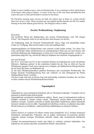 Earlier it wasn’t suitable to pay a visit on Christmas Day. It was customary to drive all the horses 
of the house when going to church. A victory at the race on the way home portended the best 
crop in the year to come and all kinds of success for the house. 
On Christmas morning many services are held, the earliest ones at about six o´clock and the 
latest ones at ten o´clock. These occasions are very popular and the churches are full. Six candles 
burning on the altar indicate great festivity. The liturgical colour is white. 
Zweiter Weihnachtstag / Stephanstag 
Brauchtum 
Das kirchliche Thema des Stephanstages, des zweiten Weihnachtstages, sind ”Die Zeugen 
Christi”. Die liturgische Farbe ist rot und auf dem Altar brennen vier Kerzen. 
Am Stephanstag endet die finnische Weihnachtsstille. Busse, Züge und Inlandsflüge stehen 
wieder zur Verfügung. Man besucht andere Leute und empfängt Gäste. 
Stephanstagsfahrten mit Pferdeschlitten sind vielerorts wieder belebt worden. Vor allem Tou-risten 
und Kinder lieben Schlittentouren im schneebedeckten Wald oder auf dem Seeneis. Die 
kirchliche Bedeutung des Stephanstages ist schon fast in den Hintergrund geraten. Leichte Aus-gelassenheit 
prägt den Tag, obwohl der Märtyrer Stephanus der kirchliche Ausgangspunkt ist. 
Sinn und Herkunft 
Der 26.12. wird schon seit 415 in den westlichen Kirchen als Gedenktag des ersten christlichen 
Märtyrers, Stephanus gefeiert. In den nordischen Ländern hat der Tag vor allem als Tag der 
Pferdekenner gegolten. Nach einer Legende war es Stephan, der Stallknecht des Königs Herodes, 
der als Erster den Stern von Bethlehem sah. 
Zu der alten Pferdekennertradition gehörten Wettrennen und verschiedene Wettbewerbe. Die 
heutige finnische Formelbegeisterung lässt sich vielleicht vor dem Hintergrund der flotten 
Stephansfahrten besser verstehen. 
Auf dem Lande sieht man an diesem Tag noch merkwürdig verkleidete Gestalten, die von Haus 
zu Haus wandern und um Weihnachtsleckereien betteln. 
Tapaninpäivä 
Tavat: 
Tapaninpäivän, toisen joulupäivän kirkollinen aihe on ”Kristuksen todistajat”. Liturginen väri on 
punainen ja alttarilla palaa neljä kynttilää. 
Tapaninpäivänä suomalainen jouluhiljaisuus päättyy. Bussit, junat ja kotimaanlennot kulkevat, 
käydään vierailulla ja otetaan vastaan vieraita. Tapaninajot, perinne lähteä hevosajelulle on 
uudelleen elvytetty, varsinkin turisteille ja lapsille järjestetään mahdollisuus päästä rekiretkelle 
lumiseen metsään tai järven jäälle. Tapaninpäivän kirkollinen merkitys on jäämässä taka-alalle. 
Päivää leimaa kevyt riehakkuus, vaikka kirkollisena lähtökohtana on marttyyri Stefanus. 
Taustat: 
Lännen kirkossa on vuodesta 415 alkaen vietetty toista joulupäivää, 26.12. kristityn marttyyrin 
Stefanoksen muistopäivänä. Pohjolassa sitä on pidetty nimenomaan hevosmiesten päivänä. 
Legendan mukaan kuningas Herodeksen tallirenki Tapani näki ensimmäisenä Betlehemin 
tähden. 
Vanhaan hevosmiesperinteeseen kuului ajaa kilpaa ja osallistua erilaisiin kilpailuihin. Into 
kilpailla luo siis taustaa nykyiselle suomalaiselle formula -innostukselle. 
213 
 
