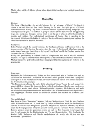 Maalla näkee vielä nykyäänkin talosta taloon kiertäviä ja jouluherkkuja kerjääviä naamioituja 
hahmoja. 
Boxing Day 
Customs 
The theme of Boxing Day, the second Christmas day, is “ witnesses of Christ”. The liturgical 
colour is red and there are four candles burning on the altar. The quiet period of Finnish 
Christmas ends on Boxing Day. Buses, trains and domestic flights are running, and people start 
visiting each other again. The tradition of going on a horse ride has been revived. An opportunity 
to go on a sleigh ride through a snowy forest or on the ice of a lake is offered especially to 
tourists and children. The ecclesiastical significance of Boxing Day is receding to the 
background. Lighthearted frolicking is typical of the day, although in ecclesiastical tradition the 
day commemorates St. Stephen, the martyr. 
Background 
In the Western church the second Christmas day has been celebrated on December 26th as the 
commemoration of St. Stephen, the martyr, since the year 415. In the north it has been regarded 
as the day of horsemen. According to the legend, king Herod’s stable lad Stephen was the first 
one to see the star of Bethlehem. 
Racing and participating in different kinds of competitions was part of the old horseman 
tradition. The urge to compete creates a background to the current Finnish formula enthusiasm. 
Masked figures who go from house to house begging for Christmas delicacies are still seen in the 
countryside. 
Dreikönig 
Brauchtum 
Dreikönig, der Gedenktag der drei Weisen aus dem Morgenland, wird in Finnland, wie auch an-derswo 
in der westlichen Christenheit, am sechsten Januar gefeiert. Außer dem Tagesgottes-dienst 
gibt es in den Kirchen eine Vesper. In vielen Gemeinden werden noch einmal die schöns-ten 
Weihnachtslieder gesungen. 
”Die Finsternis vergeht und das wahre Licht scheint jetzt” ist das Thema, das auch an den Mis-sionsbefehl 
Jesu erinnert. Die liturgische Farbe ist Weiß, und auf dem Altar brennen vier Kerzen. 
In Familien werden noch einmal Weihnachtsgerichte gegessen, Pfefferkuchen und weih-nachtliche 
Blätterteigsterne erinnern an Weihnachten. Der Weihnachtsbaum wird abgeschmückt 
und weggetragen. Draußen bleiben die Lichter an Bäumen und Büschen bis zu Maria Licht-mess. 
Sinn und Herkunft 
Der finnische Name ”loppiainen” bedeutet Ende der Weihnachtszeit. Nach der alten Tradition 
endet Weihnachten erst am 7.1., am Knuts-Tag. Schon im Mittelalter wurde das Dreikönigsfest 
den drei Weisen aus dem Morgenland gewidmet. Origenes und Tertullian erklärten, die Weisen 
seien drei Könige gewesen. Später ist gedeutet worden, dass sie Herrscher Asiens, Afrikas und 
Europas gewesen seien, die gekommen waren, um sich vor dem Jesuskind zu verbeugen. Seit 
dem 5. Jahrhundert ist das Dreikönigsfest der Tag der Heidenmission. Die Geschenke der 
Könige Gold, Weihrauch und Myrrhe symbolisieren die Macht, die Fürbitte und den 
kommenden Opfertod Jesu. 
214 
 