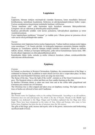 Loppiainen 
Tavat: 
Loppiaista, Itämaan tietäjien muistopäivää vietetään Suomessa, kuten muuallakin läntisessä 
kristikunnassa, tammikuun kuudentena. Kirkoissa on päiväjumalanpalveluksen lisäksi vesper. 
Useissa seurakunnissa kauneimmat joululaulut lauletaan vielä kerran. 
”Jeesus maailman valo” -aihe muistuttaa myös Jeesuksen antamasta lähetystehtävästä. 
Liturginen väri on valkoinen ja alttarilla palaa neljä kynttilää. 
Kodeissa päivällisellä syödään vielä kerran jouluateria, kahvipöydässä piparkakut ja tortut 
viestittävät joulusta. 
Usein loppiaisiltana joulukuusi ”riisutaan” ja viedään pois. Ulkona puissa tai pensaissa olevat 
valot saavat olla kynttilänpäivään saakka. 
Taustat: 
Suomalainen nimi loppiainen kertoo joulun loppumisesta. Vanhan tradition mukaan joulu loppuu 
vasta tammikuun 7. eli Nuutin päivänä. Jo keskiajalla loppiainen omistettiin Itämaan tietäjille. 
Origenes ja Tertullianus selittivät Itämaan tietäjät kolmeksi kuninkaaksi. Nämä on edelleen 
tulkittu Aasian, Afrikan ja Euroopan hallitsijoiksi, jotka tulivat kumartamaan Jeesus-lasta. 400- 
luvulta alkaen loppiainen on ollut pakanalähetyksen päivä. 
Kuninkaiden lahjat: kulta, suitsuke ja mirha viittaavat Jeesuksen valtaan, esirukoustehtävään 
sekä tulevaan uhrikuolemaan. 
Epiphany 
Customs 
In Finland, as elsewhere in Western Christendom, Epiphany, the commemoration of the Magi, is 
celebrated on January 6th. In addition to main church services also a vesper takes place. In many 
parishes the most beautiful Christmas carols are sung one more time. 
The theme of the day, “Jesus the light of the world”, reminds us of the Great Commission Jesus 
gave. The liturgical colour is white and there are four candles burning on the altar. 
In families Christmas dinner is eaten one more time and at the coffee table gingerbread and 
Christmas pies remind one of Christmas. 
The Christmas tree is often sripped and taken away on Epiphany evening. The lights outside in 
trees or bushes are allowed to burn until Candlemas. 
Background 
The Finnish name for Epiphany refers to the ending Christmastide. According to an old tradition, 
Christmas does not end until January 7th, which is the day of Nuutti. Already in the Middle Ages 
Epiphany was dedicated to the Magi. Origen and Tertullian explained that the Magi were three 
kings. These have been interpreted as the rulers of Asia, Africa and Europe, who came to bow 
before Jesus. Epiphany has been the day of missions since the 5th century. 
The gifts of the kings, gold, incense and myrrh, refer to the power, intercession and forthcoming 
sacrificial death of Jesus. 
215 
 