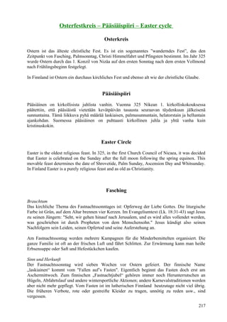 Osterfestkreis – Pääsiäispiiri – Easter cycle 
Osterkreis 
Ostern ist das älteste christliche Fest. Es ist ein sogenanntes ”wanderndes Fest”, das den 
Zeitpunkt von Fasching, Palmsonntag, Christi Himmelfahrt und Pfingsten bestimmt. Im Jahr 325 
wurde Ostern durch das 1. Konzil von Nizäa auf den ersten Sonntag nach dem ersten Vollmond 
nach Frühlingsbeginn festgelegt. 
In Finnland ist Ostern ein durchaus kirchliches Fest und ebenso alt wie der christliche Glaube. 
Pääsiäispiiri 
Pääsiäinen on kirkollisista juhlista vanhin. Vuonna 325 Nikean 1. kirkolliskokouksessa 
päätettiin, että pääsiäistä vietetään kevätpäivän tasausta seuraavan täydenkuun jälkeisenä 
sunnuntaina. Tämä liikkuva pyhä määrää laskiaisen, palmusunnuntain, helatorstain ja helluntain 
ajankohdan. Suomessa pääsiäinen on puhtaasti kirkollinen juhla ja yhtä vanha kuin 
kristinuskokin. 
Easter Circle 
Easter is the oldest religious feast. In 325, in the first Church Council of Nicaea, it was decided 
that Easter is celebrated on the Sunday after the full moon following the spring equinox. This 
movable feast determines the date of Shrovetide, Palm Sunday, Ascension Day and Whitsunday. 
In Finland Easter is a purely religious feast and as old as Christianity. 
Fasching 
Brauchtum 
Das kirchliche Thema des Fastnachtssonntages ist: Opferweg der Liebe Gottes. Die liturgische 
Farbe ist Grün, auf dem Altar brennen vier Kerzen. Im Evangeliumtext (Lk. 18:31-43) sagt Jesus 
zu seinen Jüngern: "Seht, wir gehen hinauf nach Jerusalem, und es wird alles vollendet werden, 
was geschrieben ist durch Propheten von dem Menschensohn." Jesus kündigt also seinen 
Nachfolgern sein Leiden, seinen Opfertod und seine Auferstehung an. 
Am Fastnachtssontag werden mehrere Kampagnen für die Minderbemittelten organisiert. Die 
ganze Familie ist oft an der frischen Luft und fährt Schlitten. Zur Erwärmung kann man heiße 
Erbsensuppe oder Saft und Hefestückchen kaufen. 
Sinn und Herkunft 
Der Fastnachtssonntag wird sieben Wochen vor Ostern gefeiert. Der finnische Name 
„laskiainen“ kommt vom "Fallen auf’s Fasten". Eigentlich beginnt das Fasten doch erst am 
Aschermittwoch. Zum finnischen „Fastnachtjubel“ gehören immer noch Herunterrutschen an 
Hügeln, Abfahrtslauf und andere wintersportliche Aktionen; andere Karnevalstraditionen werden 
aber nicht mehr gepflegt. Vom Fasten ist im lutherischen Finnland heutzutage nicht viel übrig. 
Die früheren Verbote, rote oder gestreifte Kleider zu tragen, unnötig zu reden usw., sind 
vergessen. 
217 
 