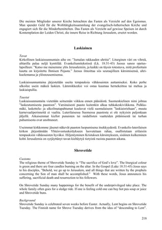 Die meisten Mitglieder unserer Kirche betrachten das Fasten als Verzicht auf den Egoismus. 
Man spendet Geld für die Wohltätigkeitssammlung der evangelisch-lutherischen Kirche und 
engagiert sich für die Minderbemittelten. Das Fasten als Verzicht auf gewisse Speisen ist durch 
Kontemplation der Leiden Christi, die innere Reise in Richtung Jerusalem, ersetzt worden. 
Laskiainen 
Tavat 
Kirkollinen laskiaissunnuntain aihe on: ”Jumalan rakkauden uhritie”. Liturginen väri on vihreä, 
alttarilla palaa neljä kynttilää. Evankeliumitekstissä (Lk. 18:31-43) Jeesus sanoo opetus-lapsilleen: 
”Katso me menemme ylös Jerusalemiin, ja kaikki on täysin toteutuva, mitä profeettain 
kautta on kirjoitettu Ihmisen Pojasta.” Jeesus ilmoittaa siis seuraajilleen kärsimisensä, uhri-kuolemansa 
ja ylösnousemisensa. 
Laskiaissunnuntaina järjestetään useita tempauksia vähäosaisten auttamiseksi. Koko perhe 
ulkoilee usein mäkeä laskien. Lämmikkeeksi voi ostaa kuumaa hernekeittoa tai mehua ja 
laskiaispullia. 
Taustat 
Laskiaissunnuntaita vietetään seitsemän viikkoa ennen pääsiäistä. Suomenkielinen nimi johtuu 
”laskeutumisesta paastoon”. Varsinaisesti paasto kuitenkin alkaa tuhkakeskiviikkona. Pulkka-mäki, 
laskettelu- ja ulkoilmatapahtumat kuuluvat vielä suomalaiseen ”laskiaisriehaan”, muuta 
karnevaaliperinnettä ei vaalita. Luterilaisessa Suomessa paastosta ei ole nykyisin paljonkaan 
jäljellä. Aikaisemmat kiellot punaisten tai raidallisten vaatteiden pitämisestä tai turhan 
puhumisesta ovat unohtuneet. 
Useimmat kirkkomme jäsenet näkevät paaston luopumisena itsekkyydestä. Evankelis-luterilaisen 
kirkon järjestämään Yhteisvastuukeräykseen luovutetaan rahaa, osallistutaan erilaisiin 
tempauksiin vähäosaisten hyväksi. Hiljentyminen Kristuksen kärsimykseen, sisäinen kulkeminen 
kohti Jerusalemia on syrjäyttänyt tavan kieltäytyä tietyistä ruoista paaston aikana. 
Shrovetide 
Customs 
The religious theme of Shrovetide Sunday is “The sacrifice of God’s love”. The liturgical colour 
is green and there are four candles burning on the altar. In the Gospel (Luke 18:31-43) Jesus says 
to his disciples, ”Behold, we go up to Jerusalem, and all things that are written by the prophets 
concerning the Son of man shall be accomplished.” With these words, Jesus announces his 
suffering, sacrificial death and resurrection to his followers. 
On Shrovetide Sunday many happenings for the benefit of the underprivileged take place. The 
whole family often goes for a sledge ride. If one is feeling cold one can buy hot pea soup or juice 
and Shrovetide buns. 
Background 
Shrovetide Sunday is celebrated seven weeks before Easter. Actually, Lent begins on Shrovetide 
Tuesday. The Finnish name for Shrove Tuesday derives from the idea of “descending to Lent”. 
218 
 