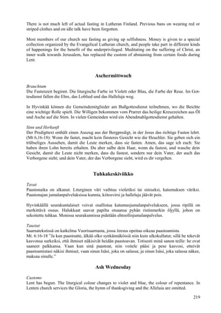 There is not much left of actual fasting in Lutheran Finland. Previous bans on wearing red or 
striped clothes and on idle talk have been forgotten. 
Most members of our church see fasting as giving up selfishness. Money is given to a special 
collection organized by the Evangelical Lutheran church, and people take part in different kinds 
of happenings for the benefit of the underprivileged. Meditating on the suffering of Christ, an 
inner walk towards Jerusalem, has replaced the custom of abstaining from certain foods during 
Lent. 
Aschermittwoch 
Brauchtum 
Die Fastenzeit beginnt. Die liturgische Farbe ist Violett oder Blau, die Farbe der Reue. Im Got-tesdienst 
fallen die Ehre, das Loblied und das Halleluja weg. 
In Hyvinkää können die Gemeindemitglieder am Bußgottesdienst teilnehmen, wo die Beichte 
eine wichtige Rolle spielt. Die Willigen bekommen vom Prarrer das heilige Kreuzzeichen aus Öl 
und Asche auf die Stirn. In vielen Gemeinden wird ein Abendmahlgottesdienst gehalten. 
Sinn und Herkunft 
Der Predigttext enthält einen Auszug aus der Bergpredigt, in der Jesus das richtige Fasten lehrt. 
(Mt 6,16-18): Wenn ihr fastet, macht kein finsteres Gesicht wie die Heuchler. Sie geben sich ein 
trübseliges Aussehen, damit die Leute merken, dass sie fasten. Amen, das sage ich euch: Sie 
haben ihren Lohn bereits erhalten. Du aber salbe dein Haar, wenn du fastest, und wasche dein 
Gesicht, damit die Leute nicht merken, dass du fastest, sondern nur dein Vater, der auch das 
Verborgene sieht; und dein Vater, der das Verborgene sieht, wird es dir vergelten. 
Tuhkakeskiviikko 
Tavat 
Paastonaika on alkanut. Liturginen väri vaihtuu violetiksi tai siniseksi, katumuksen väriksi. 
Paastonajan jumalanpalveluksissa kunnia, kiitosvirsi ja halleluja jäävät pois. 
Hyvinkäällä seurakuntalaiset voivat osallistua katumusjumalanpalvelukseen, jossa ripillä on 
merkittävä osuus. Halukkaat saavat papilta otsaansa pyhän ristinmerkin öljyllä, johon on 
sekoitettu tuhkaa. Monissa seurakunnissa pidetään ehtoollisjumalanpalvelus. 
Taustat 
Saarnatekstissä on katkelma Vuorisaarnasta, jossa Jeesus opettaa oikeaa paastoamista. 
Mt. 6:16-18 ”Ja kun paastoatte, älkää olko synkännäköisiä niin kuin ulkokullatut; sillä he tekevät 
kasvonsa surkeiksi, että ihmiset näkisivät heidän paastoavan. Totisesti minä sanon teille: he ovat 
saaneet palkkansa. Vaan kun sinä paastoat, niin voitele pääsi ja pese kasvosi, etteivät 
paastoamistasi näkisi ihmiset, vaan sinun Isäsi, joka on salassa; ja sinun Isäsi, joka salassa näkee, 
maksaa sinulle.” 
Ash Wednesday 
Customs 
Lent has begun. The liturgical colour changes to violet and blue, the colour of repentance. In 
Lenten church services the Gloria, the hymn of thanksgiving and the Alleluia are omitted. 
219 
 