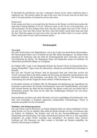 In Hyvinkää the parishioners can join a repentance church service where confession plays a 
significant role. The minister makes the sign of the cross with oil mixed with ash on those who 
want it. In many parishes a Communion service takes place. 
Background 
In the sermon text there is an excerpt from the Sermon on the Mount, in which Jesus teaches the 
right kind of fasting (Matthew 6:16-18): “Moreover when ye fast, be not, as the hypocrites, of a 
sad countenance: for they disfigure their faces, that they may appear unto men to fast. Verily I 
say unto you, They have their reward. But thou, when thou fastest, anoint thine head, and wash 
thy face; That thou appear not unto men to fast, but unto thy Father which is in secret: and thy 
Father, which seeth in secret, shall reward thee openly.” 
Passionsspiele 
Via crucis 
Die stille Woche bietet viele Möglichkeiten, sich in das Leiden Jesu durch Kunst hineinzuleben. 
Die Passionsspiele haben sich in Finnland seit den 80er Jahren durchgesetzt. An kleinen Orten 
unterstützt die Kommune oder die Stadt die Kirchengemeinde beim Entwerfen und bei der 
Verwirklichung des Spieles. Für Manuskript, Regie und Hauptrollen stehen oft Fachleute, für 
Nebenrollen gewöhnliche Bürger zur Verfügung. 
Im Frühjahr 2001 wurde in der Hauptstadt Helsinki die Passion Christi als ökumenische Wan-derung 
durchgeführt. Träger waren die lutherischen, orthodoxen und katholischen Gemeinden in 
Helsinki. 
Der erste Akt "Zweifel und Warten" fand im Kaisaniemi Park statt. Nach dem zweiten Akt 
"Urteil" auf einem Platz in der Stadt wanderte die Prozession der Darsteller und Zuschauer in die 
historische Stadtmitte, dem Senatsplatz, zum dritten Akt "Via Dolorosa". Die Kreuzigung und 
Auferstehung Jesu auf der Treppe des Doms erlebten 10 000 Zuschauer mit. 
In Hyvinkää zeichnete im Frühjahr 2001 für Manuskript und Spielleitung der Jugendleiter der 
Gemeinde verantwortlich. Die beinahe 50 Schauspieler waren alle Theaterliebhaber, unter ihnen 
auch leitende Beamte der Stadt und der Gemeinde. Das Drama wurde jetzt zum dritten Mal in 
Innenräumen gespielt. Der Saal war bei allen drei Aufführungen brechend voll vom beein-druckten 
Publikum. 
Passionsdramen erreichen auch solche Menschen, die keine regelmäßigen Kirchenbesucher sind. 
Sehr viele Gemeinden in Finnland organisieren entsprechende Veranstaltungen. Ostern ist 
immerhin das größte Fest der Christenheit. 
Matthäus- und Johannespassionen 
Für viele Finnen sind die Passionen von Johann Sebastian Bach ein selbsverständlicher Teil der 
stillen Woche, ein Tor zur Andacht. Man erlebt die Musik entweder im Chor, im Orchester oder 
als Zuhörer im Publikum. Die Kirchen sind voll bei den Passionaufführungen zwischen 
Palmsonntag und Ostersamstag. Für Chöre und Orchester kleinerer Orte ist es eine angenehme 
Kraftprobe, die großen Werke einzuüben und aufzuführen. Als Solisten treten meistens 
Fachleute auf. Die Passionen von Bach werden in Hyvinkää auf Deutsch aufgeführt, die 
finnische Übersetzung ist erhältlich. 
220 
 