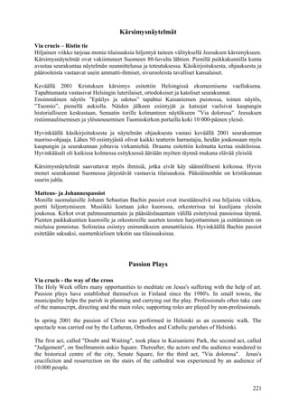 Kärsimysnäytelmät 
Via crucis – Ristin tie 
Hiljainen viikko tarjoaa monia tilaisuuksia hiljentyä taiteen välityksellä Jeesuksen kärsimykseen. 
Kärsimysnäytelmät ovat vakiintuneet Suomeen 80-luvulta lähtien. Pienillä paikkakunnilla kunta 
avustaa seurakuntaa näytelmän suunnittelussa ja toteutuksessa. Käsikirjoituksesta, ohjauksesta ja 
päärooleista vastaavat usein ammatti-ihmiset, sivurooleista tavalliset kansalaiset. 
Keväällä 2001 Kristuksen kärsimys esitettiin Helsingissä ekumeenisena vaelluksena. 
Tapahtumasta vastasivat Helsingin luterilaiset, ortodoksiset ja katoliset seurakunnat. 
Ensimmäinen näytös ”Epäilys ja odotus” tapahtui Kaisaniemen puistossa, toinen näytös, 
”Tuomio”, pienellä aukiolla. Näiden jälkeen esiintyjät ja katsojat vaelsivat kaupungin 
historialliseen keskustaan, Senaatin torille kolmanteen näytökseen ”Via dolorosa”. Jeesuksen 
ristiinnaulitsemisen ja ylösnousemisen Tuomiokirkon portailla koki 10 000-päinen yleisö. 
Hyvinkäällä käsikirjoituksesta ja näytelmän ohjauksesta vastasi keväällä 2001 seurakunnan 
nuoriso-ohjaaja. Lähes 50 esiintyjästä olivat kaikki teatterin harrastajia, heidän joukossaan myös 
kaupungin ja seurakunnan johtavia virkamiehiä. Draama esitettiin kolmatta kertaa sisätiloissa. 
Hyvinkääsali oli kaikissa kolmessa esityksessä ääriään myöten täynnä mukana elävää yleisöä. 
Kärsimysnäytelmät saavuttavat myös ihmisiä, jotka eivät käy säännöllisesti kirkossa. Hyvin 
monet seurakunnat Suomessa järjestävät vastaavia tilaisuuksia. Pääsiäinenhän on kristikunnan 
suurin juhla. 
Matteus- ja Johannespassiot 
Monille suomalaisille Johann Sebastian Bachin passiot ovat itsestäänselvä osa hiljaista viikkoa, 
portti hiljentymiseen. Musiikki koetaan joko kuorossa, orkesterissa tai kuulijana yleisön 
joukossa. Kirkot ovat palmusunnuntain ja pääsiäislauantain välillä esitetyissä passioissa täynnä. 
Pienten paikkakuntien kuoroille ja orkestereille suurten teosten harjoittaminen ja esittäminen on 
mieluisa ponnistus. Solisteina esiintyy enimmäkseen ammattilaisia. Hyvinkäällä Bachin passiot 
esitetään saksaksi, suomenkielisen tekstin saa tilaisuuksissa. 
Passion Plays 
Via crucis - the way of the cross 
The Holy Week offers many opportunities to meditate on Jesus's suffering with the help of art. 
Passion plays have established themselves in Finland since the 1980's. In small towns, the 
municipality helps the parish in planning and carrying out the play. Professionals often take care 
of the manuscript, directing and the main roles; supporting roles are played by non-professionals. 
In spring 2001 the passion of Christ was performed in Helsinki as an ecumenic walk. The 
spectacle was carried out by the Lutheran, Orthodox and Catholic parishes of Helsinki. 
The first act, called "Doubt and Waiting", took place in Kaisaniemi Park, the second act, called 
"Judgement", on Snellmannin aukio Square. Thereafter, the actors and the audience wandered to 
the historical centre of the city, Senate Square, for the third act, "Via dolorosa". Jesus's 
crucifiction and resurrection on the stairs of the cathedral was experienced by an audience of 
10.000 people. 
221 
 