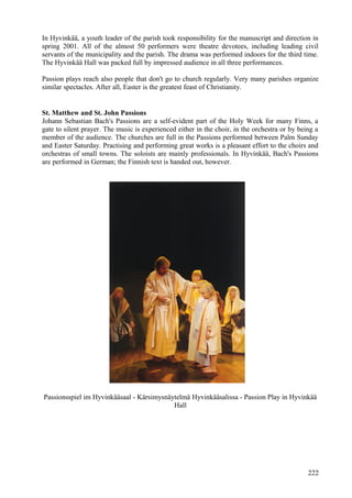 In Hyvinkää, a youth leader of the parish took responsibility for the manuscript and direction in 
spring 2001. All of the almost 50 performers were theatre devotees, including leading civil 
servants of the municipality and the parish. The drama was performed indoors for the third time. 
The Hyvinkää Hall was packed full by impressed audience in all three performances. 
Passion plays reach also people that don't go to church regularly. Very many parishes organize 
similar spectacles. After all, Easter is the greatest feast of Christianity. 
St. Matthew and St. John Passions 
Johann Sebastian Bach's Passions are a self-evident part of the Holy Week for many Finns, a 
gate to silent prayer. The music is experienced either in the choir, in the orchestra or by being a 
member of the audience. The churches are full in the Passions performed between Palm Sunday 
and Easter Saturday. Practising and performing great works is a pleasant effort to the choirs and 
orchestras of small towns. The soloists are mainly professionals. In Hyvinkää, Bach's Passions 
are performed in German; the Finnish text is handed out, however. 
Passionsspiel im Hyvinkääsaal - Kärsimysnäytelmä Hyvinkääsalissa - Passion Play in Hyvinkää 
Hall 
222 
 