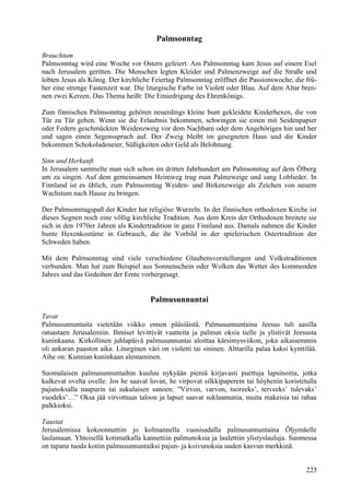 Palmsonntag 
Brauchtum 
Palmsonntag wird eine Woche vor Ostern gefeiert. Am Palmsonntag kam Jesus auf einem Esel 
nach Jerusalem geritten. Die Menschen legten Kleider und Palmenzweige auf die Straße und 
lobten Jesus als König. Der kirchliche Feiertag Palmsonntag eröffnet die Passionswoche, die frü-her 
eine strenge Fastenzeit war. Die liturgische Farbe ist Violett oder Blau. Auf dem Altar bren-nen 
zwei Kerzen. Das Thema heißt: Die Erniedrigung des Ehrenkönigs. 
Zum finnischen Palmsonntag gehören neuerdings kleine bunt gekleidete Kinderhexen, die von 
Tür zu Tür gehen. Wenn sie die Erlaubnis bekommen, schwingen sie einen mit Seidenpapier 
oder Federn geschmückten Weidenzweig vor dem Nachbarn oder dem Angehörigen hin und her 
und sagen einen Segensspruch auf. Der Zweig bleibt im gesegneten Haus und die Kinder 
bekommen Schokoladeneier, Süßigkeiten oder Geld als Belohnung. 
Sinn und Herkunft 
In Jerusalem sammelte man sich schon im dritten Jahrhundert am Palmsonntag auf dem Ölberg 
um zu singen. Auf dem gemeinsamen Heimweg trug man Palmzweige und sang Loblieder. In 
Finnland ist es üblich, zum Palmsonntag Weiden- und Birkenzweige als Zeichen von neuem 
Wachstum nach Hause zu bringen. 
Der Palmsonntagspaß der Kinder hat religiöse Wurzeln. In der finnischen orthodoxen Kirche ist 
dieses Segnen noch eine völlig kirchliche Tradition. Aus dem Kreis der Orthodoxen breitete sie 
sich in den 1970er Jahren als Kindertradition in ganz Finnland aus. Damals nahmen die Kinder 
bunte Hexenkostüme in Gebrauch, die ihr Vorbild in der spielerischen Ostertradition der 
Schweden haben. 
Mit dem Palmsonntag sind viele verschiedene Glaubensvorstellungen und Volkstraditionen 
verbunden. Man hat zum Beispiel aus Sonnenschein oder Wolken das Wetter des kommenden 
Jahres und das Gedeihen der Ernte vorhergesagt. 
Palmusunnuntai 
Tavat 
Palmusunnuntaita vietetään viikko ennen pääsiäistä. Palmusunnuntaina Jeesus tuli aasilla 
ratsastaen Jerusalemiin. Ihmiset levittivät vaatteita ja palmun oksia tielle ja ylistivät Jeesusta 
kuninkaana. Kirkollinen juhlapäivä palmusunnuntai aloittaa kärsimysviikon, joka aikaisemmin 
oli ankaran paaston aika. Liturginen väri on violetti tai sininen. Alttarilla palaa kaksi kynttilää. 
Aihe on: Kunnian kuninkaan alentaminen. 
Suomalaisen palmusunnuntaihin kuuluu nykyään pieniä kirjavasti puettuja lapsinoitia, jotka 
kulkevat ovelta ovelle. Jos he saavat luvan, he virpovat silkkipaperein tai höyhenin koristetulla 
pajunoksalla naapurin tai sukulaisen sanoen: ”Virvon, varvon, tuoreeks’, terveeks’ tulevaks’ 
vuodeks’…” Oksa jää virvottuun taloon ja lapset saavat suklaamunia, muita makeisia tai rahaa 
palkkioksi. 
Taustat 
Jerusalemissa kokoonnuttiin jo kolmannella vuosisadalla palmusunnuntaina Öljymäelle 
laulamaan. Yhteisellä kotimatkalla kannettiin palmunoksia ja laulettiin ylistyslauluja. Suomessa 
on tapana tuoda kotiin palmusunnuntaiksi pajun- ja koivunoksia uuden kasvun merkkinä. 
223 
 