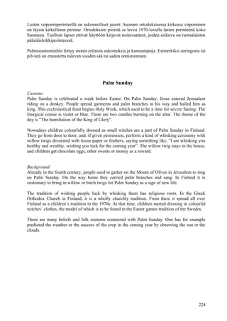 Lasten virpomisperinteellä on uskonnolliset juuret. Suomen ortodoksisessa kirkossa virpominen 
on täysin kirkollinen perinne. Ortodoksien piiristä se levisi 1970-luvulla lasten perinteenä koko 
Suomeen. Tuolloin lapset ottivat käyttöön kirjavat noitavaatteet, joiden esikuva on ruotsalaisten 
pääsiäisleikkiperinteessä. 
Palmusunnuntaihin liittyy monia erilaisia uskomuksia ja kansantapoja. Esimerkiksi auringosta tai 
pilvistä on ennustettu tulevan vuoden sää tai sadon onnistuminen. 
Palm Sunday 
Customs 
Palm Sunday is celebrated a week before Easter. On Palm Sunday, Jesus entered Jerusalem 
riding on a donkey. People spread garments and palm branches in his way and hailed him as 
king. This ecclesiastical feast begins Holy Week, which used to be a time for severe fasting. The 
liturgical colour is violet or blue. There are two candles burning on the altar. The theme of the 
day is ”The humiliation of the King of Glory”. 
Nowadays children colourfully dressed as small witches are a part of Palm Sunday in Finland. 
They go from door to door, and, if given permission, perform a kind of whisking ceremony with 
willow twigs decorated with tissue paper or feathers, saying something like, ”I am whisking you 
healthy and wealthy, wishing you luck for the coming year”. The willow twig stays in the house, 
and children get chocolate eggs, other sweets or money as a reward. 
Background 
Already in the fourth century, people used to gather on the Mount of Olives in Jerusalem to sing 
on Palm Sunday. On the way home they carried palm branches and sang. In Finland it is 
customary to bring in willow or birch twigs for Palm Sunday as a sign of new life. 
The tradition of wishing people luck by whisking them has religious roots. In the Greek 
Orthodox Church in Finland, it is a wholly churchly tradition. From there it spread all over 
Finland as a children´s tradition in the 1970s. At that time, children started dressing in colourful 
witches´ clothes, the model of which is to be found in the Easter games tradition of the Swedes. 
There are many beliefs and folk customs connected with Palm Sunday. One has for example 
predicted the weather or the success of the crop in the coming year by observing the sun or the 
clouds. 
224 
 
