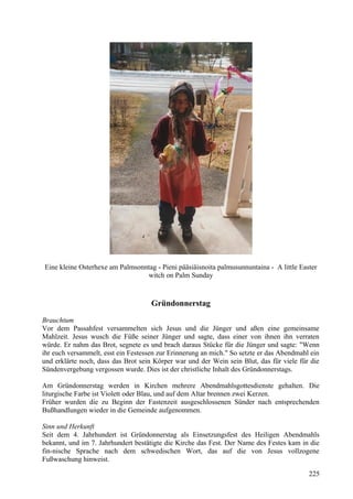 Eine kleine Osterhexe am Palmsonntag - Pieni pääsiäisnoita palmusunnuntaina - A little Easter 
witch on Palm Sunday 
Gründonnerstag 
Brauchtum 
Vor dem Passahfest versammelten sich Jesus und die Jünger und aßen eine gemeinsame 
Mahlzeit. Jesus wusch die Füße seiner Jünger und sagte, dass einer von ihnen ihn verraten 
würde. Er nahm das Brot, segnete es und brach daraus Stücke für die Jünger und sagte: "Wenn 
ihr euch versammelt, esst ein Festessen zur Erinnerung an mich." So setzte er das Abendmahl ein 
und erklärte noch, dass das Brot sein Körper war und der Wein sein Blut, das für viele für die 
Sündenvergebung vergossen wurde. Dies ist der christliche Inhalt des Gründonnerstags. 
Am Gründonnerstag werden in Kirchen mehrere Abendmahlsgottesdienste gehalten. Die 
liturgische Farbe ist Violett oder Blau, und auf dem Altar brennen zwei Kerzen. 
Früher wurden die zu Beginn der Fastenzeit ausgeschlossenen Sünder nach entsprechenden 
Bußhandlungen wieder in die Gemeinde aufgenommen. 
Sinn und Herkunft 
Seit dem 4. Jahrhundert ist Gründonnerstag als Einsetzungsfest des Heiligen Abendmahls 
bekannt, und im 7. Jahrhundert bestätigte die Kirche das Fest. Der Name des Festes kam in die 
fin-nische Sprache nach dem schwedischen Wort, das auf die von Jesus vollzogene 
Fußwaschung hinweist. 
225 
 