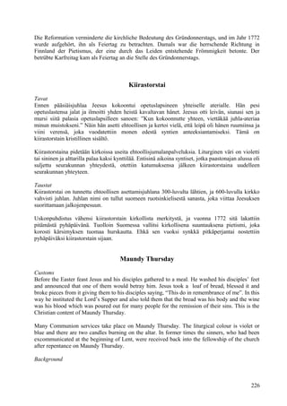Die Reformation verminderte die kirchliche Bedeutung des Gründonnerstags, und im Jahr 1772 
wurde aufgehört, ihn als Feiertag zu betrachten. Damals war die herrschende Richtung in 
Finnland der Pietismus, der eine durch das Leiden entstehende Frömmigkeit betonte. Der 
betrübte Karfreitag kam als Feiertag an die Stelle des Gründonnerstags. 
Kiirastorstai 
Tavat 
Ennen pääsiäisjuhlaa Jeesus kokoontui opetuslapsineen yhteiselle aterialle. Hän pesi 
opetuslastensa jalat ja ilmoitti yhden heistä kavaltavan hänet. Jeesus otti leivän, siunasi sen ja 
mursi siitä palasia opetuslapsilleen sanoen: ”Kun kokoonnutte yhteen, viettäkää juhla-ateriaa 
minun muistokseni.” Näin hän asetti ehtoollisen ja kertoi vielä, että leipä oli hänen ruumiinsa ja 
viini verensä, joka vuodatettiin monen edestä syntien anteeksiantamiseksi. Tämä on 
kiirastorstain kristillinen sisältö. 
Kiirastorstaina pidetään kirkoissa useita ehtoollisjumalanpalveluksia. Liturginen väri on violetti 
tai sininen ja alttarilla palaa kaksi kynttilää. Entisinä aikoina syntiset, jotka paastonajan alussa oli 
suljettu seurakunnan yhteydestä, otettiin katumuksensa jälkeen kiirastorstaina uudelleen 
seurakunnan yhteyteen. 
Taustat 
Kiirastorstai on tunnettu ehtoollisen asettamisjuhlana 300-luvulta lähtien, ja 600-luvulla kirkko 
vahvisti juhlan. Juhlan nimi on tullut suomeen ruotsinkielisestä sanasta, joka viittaa Jeesuksen 
suorittamaan jalkojenpesuun. 
Uskonpuhdistus vähensi kiirastorstain kirkollista merkitystä, ja vuonna 1772 sitä lakattiin 
pitämästä pyhäpäivänä. Tuolloin Suomessa vallitsi kirkollisena suuntauksena pietismi, joka 
korosti kärsimyksen tuomaa hurskautta. Ehkä sen vuoksi synkkä pitkäperjantai nostettiin 
pyhäpäiväksi kiirastorstain sijaan. 
Maundy Thursday 
Customs 
Before the Easter feast Jesus and his disciples gathered to a meal. He washed his disciples’ feet 
and announced that one of them would betray him. Jesus took a loaf of bread, blessed it and 
broke pieces from it giving them to his disciples saying, “This do in remembrance of me”. In this 
way he instituted the Lord’s Supper and also told them that the bread was his body and the wine 
was his blood which was poured out for many people for the remission of their sins. This is the 
Christian content of Maundy Thursday. 
Many Communion services take place on Maundy Thursday. The liturgical colour is violet or 
blue and there are two candles burning on the altar. In former times the sinners, who had been 
excommunicated at the beginning of Lent, were received back into the fellowship of the church 
after repentance on Maundy Thursday. 
Background 
226 
 