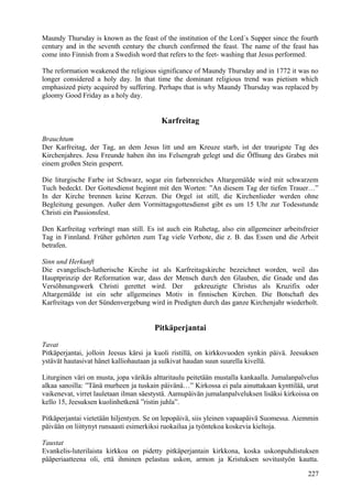 Maundy Thursday is known as the feast of the institution of the Lord´s Supper since the fourth 
century and in the seventh century the church confirmed the feast. The name of the feast has 
come into Finnish from a Swedish word that refers to the feet- washing that Jesus performed. 
The reformation weakened the religious significance of Maundy Thursday and in 1772 it was no 
longer considered a holy day. In that time the dominant religious trend was pietism which 
emphasized piety acquired by suffering. Perhaps that is why Maundy Thursday was replaced by 
gloomy Good Friday as a holy day. 
Karfreitag 
Brauchtum 
Der Karfreitag, der Tag, an dem Jesus litt und am Kreuze starb, ist der traurigste Tag des 
Kirchenjahres. Jesu Freunde haben ihn ins Felsengrab gelegt und die Öffnung des Grabes mit 
einem großen Stein gesperrt. 
Die liturgische Farbe ist Schwarz, sogar ein farbenreiches Altargemälde wird mit schwarzem 
Tuch bedeckt. Der Gottesdienst beginnt mit den Worten: ”An diesem Tag der tiefen Trauer…” 
In der Kirche brennen keine Kerzen. Die Orgel ist still, die Kirchenlieder werden ohne 
Begleitung gesungen. Außer dem Vormittagsgottesdienst gibt es um 15 Uhr zur Todesstunde 
Christi ein Passionsfest. 
Den Karfreitag verbringt man still. Es ist auch ein Ruhetag, also ein allgemeiner arbeitsfreier 
Tag in Finnland. Früher gehörten zum Tag viele Verbote, die z. B. das Essen und die Arbeit 
betrafen. 
Sinn und Herkunft 
Die evangelisch-lutherische Kirche ist als Karfreitagskirche bezeichnet worden, weil das 
Hauptprinzip der Reformation war, dass der Mensch durch den Glauben, die Gnade und das 
Versöhnungswerk Christi gerettet wird. Der gekreuzigte Christus als Kruzifix oder 
Altargemälde ist ein sehr allgemeines Motiv in finnischen Kirchen. Die Botschaft des 
Karfreitags von der Sündenvergebung wird in Predigten durch das ganze Kirchenjahr wiederholt. 
Pitkäperjantai 
Tavat 
Pitkäperjantai, jolloin Jeesus kärsi ja kuoli ristillä, on kirkkovuoden synkin päivä. Jeesuksen 
ystävät hautasivat hänet kalliohautaan ja sulkivat haudan suun suurella kivellä. 
Liturginen väri on musta, jopa värikäs alttaritaulu peitetään mustalla kankaalla. Jumalanpalvelus 
alkaa sanoilla: ”Tänä murheen ja tuskain päivänä…” Kirkossa ei pala ainuttakaan kynttilää, urut 
vaikenevat, virret lauletaan ilman säestystä. Aamupäivän jumalanpalveluksen lisäksi kirkoissa on 
kello 15, Jeesuksen kuolinhetkenä ”ristin juhla”. 
Pitkäperjantai vietetään hiljentyen. Se on lepopäivä, siis yleinen vapaapäivä Suomessa. Aiemmin 
päivään on liittynyt runsaasti esimerkiksi ruokailua ja työntekoa koskevia kieltoja. 
Taustat 
Evankelis-luterilaista kirkkoa on pidetty pitkäperjantain kirkkona, koska uskonpuhdistuksen 
pääperiaatteena oli, että ihminen pelastuu uskon, armon ja Kristuksen sovitustyön kautta. 
227 
 