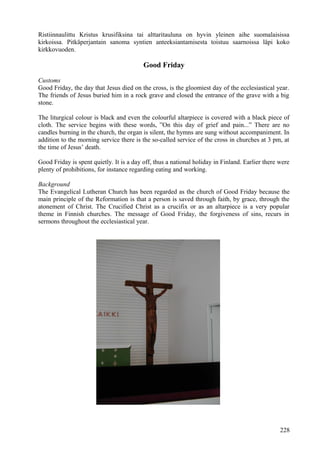 Ristiinnaulittu Kristus krusifiksina tai alttaritauluna on hyvin yleinen aihe suomalaisissa 
kirkoissa. Pitkäperjantain sanoma syntien anteeksiantamisesta toistuu saarnoissa läpi koko 
kirkkovuoden. 
Good Friday 
Customs 
Good Friday, the day that Jesus died on the cross, is the gloomiest day of the ecclesiastical year. 
The friends of Jesus buried him in a rock grave and closed the entrance of the grave with a big 
stone. 
The liturgical colour is black and even the colourful altarpiece is covered with a black piece of 
cloth. The service begins with these words, ”On this day of grief and pain...” There are no 
candles burning in the church, the organ is silent, the hymns are sung without accompaniment. In 
addition to the morning service there is the so-called service of the cross in churches at 3 pm, at 
the time of Jesus’ death. 
Good Friday is spent quietly. It is a day off, thus a national holiday in Finland. Earlier there were 
plenty of prohibitions, for instance regarding eating and working. 
Background 
The Evangelical Lutheran Church has been regarded as the church of Good Friday because the 
main principle of the Reformation is that a person is saved through faith, by grace, through the 
atonement of Christ. The Crucified Christ as a crucifix or as an altarpiece is a very popular 
theme in Finnish churches. The message of Good Friday, the forgiveness of sins, recurs in 
sermons throughout the ecclesiastical year. 
228 
 