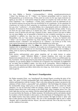 Μεταμόρφωση (6 Αυγούστου) 
Στο όρος Θαβώρ ο Χριστός <<μεταμορφώθηκε>> (άλλαξε μορφή),φανερώνοντας,τη 
<<δόξα>>της θεότητας του. Η <<δόξα>> του Χριστού φανερώθηκε κατά το γεγονός της 
Μεταμορφώσεως με το άκτιστο φως. Ο θεός κατά την ουσία του δεν έχει καμία αναλογία και 
σχέση με την κτίση. Γι’ αυτό κανένα κτίσμα δεν μπορεί να γνωρίσει την ουσία του θεού , που 
είναι<<απρόσιτη>> και <<αμέθεκτη>>. Ο θεός, όμως, γεφυρώνει αυτή την απόστασή του με 
την άκτιστη ενέργεια του και μας δίνει την δυνατότητα να τον γνωρίσουμε. Αν δεν μπορούμε να 
γνωρίσουμε την ουσία του θεού, μπορούμε να γνωρίσουμε το Θεό μέσα από τις ενέργειές του, 
που μας είναι <<μεθεκτές>>, στο μέτρο βέβαια, που η περιορισμένη φύση του ανθρώπου, το 
επιτρέπει. Η ενέργεια του θεού ονομάζεται ακόμα:φως, δόξα, βασιλεία ,δύναμη ,αγάπη. Το φως 
του θεού δεν έχει καμία σχέση με το φυσικό φως, διότι είναι υπερφυσικό και αιώνιο, είναι 
άκτιστο. Αυτό το άκτιστο φως που είχε ο Χριστός ως θεός , άφησε να φανεί ,λίγο πριν το πάθος 
του στο όρος Θαβώρ ,για να φανερωθεί η θεότητα του και η αληθινή ταυτότητα του, και να 
ενισχυθούν οι μαθητές του, όπως λεει και το κοντάκιο της γιορτής της Μεταμόρφωσης. 
Φανερώθηκε, έτσι, το <<προ αιώνων κεκαλυμμένο μυστήριον>>. Το φως του Χριστού είναι 
<<δόξα>> και των άλλων προσώπων της Αγίας Τριάδος. Η θέα του άκτιστου φωτός από τον 
άνθρωπο λέγεται <<θεοπτία>> και ταυτίζεται με τη <<θέωση>>, την ένωση με το θεό. Αυτή 
είναι η μόνη δυνατότητα της γνώσης του θεού στην παράδοση των αγίων μας. 
Τα διαβασμένα σταφύλια, είναι ένα έθιμο που γινόταν παλιότερα. Περίμεναν με πολλή 
λαχτάρα, πότε να ωριμάσουν τα σταφύλια, για να φάνε και να δυναμώσουν ύστερ’ από την τόση 
εξάντληση τους από το θερισμό και τον αλωνισμό. Μα θα έτρωγαν, μονάχα όταν τα διάβαζε ο 
παπάς, κατά τη γιορτή της Μεταμορφώσεως του Σωτήρος. Απαγορευόταν να φάει κάποιος πιο 
μπροστά. 
Κατά κανόνα καλλιεργούσαν μόνο μαύρα σταφύλια, απ’ τα οποία έκαναν το μαύρο 
<<μπρούσκο>> κρασί. Έβλαπταν βέβαια τ’ άγουρα σταφύλια, στην υγεία και μπήκε 
θρησκευτική απαγόρευση για να’ ναι σεβαστή απ’ όλους. Έφτανε κάποτε κι η ποθητή μέρα της 
6ης Αυγούστου. Από την προηγούμενη μέρα ακόμα είχε καταφτάσει το καλαθάκι με τα διαλεχτά 
σταφύλια. Σε μια πιατέλα έβαζαν τα σταφύλια και τα πήγαιναν στην Εκκλησία για διαβαστούν 
απ’ τον παπά. Εκεί τα διάβαζε ο παπάς , στο τέλος της Θ. Λειτουργίας . Μετά το διάβασμα, τα 
πήγαινε η κάθε οικογένεια στο σπίτι της. Απαραίτητα το κάθε μέλος της οικογένειας θα έτρωγε 
λίγες ρώγες και μάλιστα πριν βάλει τίποτα άλλο στο στόμα της. Αυτό γινόταν για να περάσουν 
καλά τη χρονιά. 
The Savor’s Transfiguration 
On Thabor mountain Christ was "transfigured" (he changed figure), revealing the glory of his 
deity. The „glory" of Christ inexhaustible light. God, regarding his substance does not have any 
relation and proportion with the Creation. That is why none among the creature can perceive the 
substance of God, which is „inaccessible" and „amethektos". But God bridges this distance with 
his inexhaustible energy which gives us the possibility to meet him. If we cannot see God's 
substance, we can see God from within his energies, which are ‘methektes’ in a way that his 
limitless nature allows him. God's energy is also called: light , glory, kingdom, power, love. The 
God's light does not have any relation with the natural light that Christ as God possesses and let 
be seen just before the Passion, on Thabor mountain. His deification and his real identity should 
be revealed, so that his disciples to draw power, as the short hymn of Transfiguration says. Thus 
the ‘hidden mystery since many centuries’ has been revealed. The light of Christ is ‘glory’ and 
that of other persons of the Saint Trinity. The view of the inexhaustible light by men is called 
‘theoptia’ and it is identified with the ‘theosis’, the union with God. This is the only way to find 
out the tradition of our saints. 
23 
 