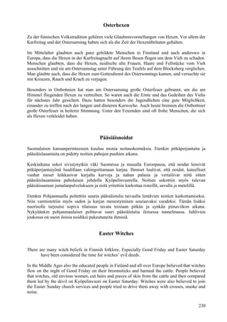 Osterhexen 
Zu der finnischen Volkstradition gehören viele Glaubensvorstellungen von Hexen. Vor allem der 
Karfreitag und der Ostersamstag haben sich als die Zeit der Hexenübeltaten gehalten. 
Im Mittelalter glaubten auch ganz gebildete Menschen in Finnland und auch anderswo in 
Europa, dass die Hexen in der Karfreitagnacht auf ihrem Besen flogen um dem Vieh zu schaden. 
Menschen glaubten, dass die Hexen, neidische alte Frauen, Haare und Fellstücke vom Vieh 
ausschnitten und sie am Ostersamstag unter Führung des Teufels auf dem Blocksberg verglichen. 
Man glaubte auch, dass die Hexen zum Gottesdienst des Ostersonntags kamen, und versuchte sie 
mit Kreuzen, Rauch und Krach zu verjagen. 
Besonders in Ostbottnien hat man am Ostersamstag große Osterfeuer gebrannt, um die am 
Himmel fliegenden Hexen zu vertreiben. So waren auch die Ernte und das Gedeihen des Viehs 
für nächstes Jahr gesichert. Dazu hatten besonders die Jugendlichen eine gute Möglichkeit, 
einander zu treffen nach der langen und düsteren Karwoche. Auch heute brennen die Ostbottnier 
große Osterfeuer in heiterer Stimmung. Unter den Feiernden sind oft frohe Menschen, die sich 
als Hexen verkleidet haben. 
Pääsiäisnoidat 
Suomalaisen kansanperinteeseen kuuluu monia noitauskomuksia. Etenkin pitkäperjantaita ja 
pääsiäislauantaita on pidetty noitien pahojen puuhien aikana. 
Keskiaikana uskoi sivistynytkin väki Suomessa ja muualla Euroopassa, että noidat lensivät 
pitkäperjantaiyönä luudillaan vahingoittamaan karjaa. Ihmiset luulivat, että noidat, kateelliset 
vanhat naiset leikkasivat karjalta karvoja ja nahan palasia ja vertailivat niitä sitten 
pääsiäislauantaina paholaisen johdolla Kyöpelinvuorella. Noitien uskottiin myös tulevan 
pääsiäisaamun jumalanpalvelukseen ja niitä yritettiin karkottaa risteillä, savulla ja metelillä. 
Etenkin Pohjanmaalla poltettiin suuria pääsiäistulia taivaalla lentävien noitien karkottamiseksi. 
Niin varmistettiin myös sadon ja karjan menestyminen seuraavaksi vuodeksi. Tämän lisäksi 
nuorisolle tarjoutui sopiva tilaisuus tavata toisiaan pitkän ja synkän piinaviikon aikana. 
Nykyäänkin pohjanmaalaiset polttavat suuri pääsiäistulia iloisessa tunnelmassa. Juhlivien 
joukossa on usein iloisia noidiksi pukeutuneita ihmisiä. 
Easter Witches 
There are many witch beliefs in Finnish folklore. Especially Good Friday and Easter Saturday 
have been considered the time for witches’ evil deeds. 
In the Middle Ages also the educated people in Finland and all over Europe believed that witches 
flew on the night of Good Friday on their broomsticks and harmed the cattle. People believed 
that witches, old envious women, cut hairs and pieces of skin from the cattle and then compared 
them led by the devil on Kyöpelinvuori on Easter Saturday. Witches were also believed to join 
the Easter Sunday church services and people tried to drive them away with crosses, smoke and 
noise. 
230 
 