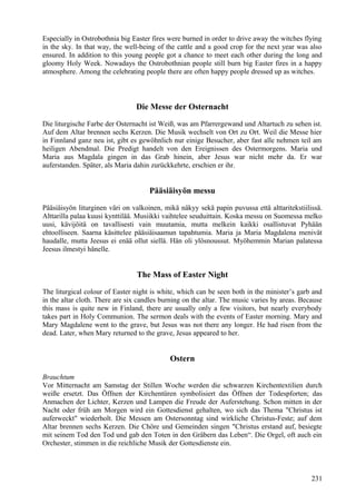 Especially in Ostrobothnia big Easter fires were burned in order to drive away the witches flying 
in the sky. In that way, the well-being of the cattle and a good crop for the next year was also 
ensured. In addition to this young people got a chance to meet each other during the long and 
gloomy Holy Week. Nowadays the Ostrobothnian people still burn big Easter fires in a happy 
atmosphere. Among the celebrating people there are often happy people dressed up as witches. 
Die Messe der Osternacht 
Die liturgische Farbe der Osternacht ist Weiß, was am Pfarrergewand und Altartuch zu sehen ist. 
Auf dem Altar brennen sechs Kerzen. Die Musik wechselt von Ort zu Ort. Weil die Messe hier 
in Finnland ganz neu ist, gibt es gewöhnlich nur einige Besucher, aber fast alle nehmen teil am 
heiligen Abendmal. Die Predigt handelt von den Ereignissen des Ostermorgens. Maria und 
Maria aus Magdala gingen in das Grab hinein, aber Jesus war nicht mehr da. Er war 
auferstanden. Später, als Maria dahin zurückkehrte, erschien er ihr. 
Pääsiäisyön messu 
Pääsiäisyön liturginen väri on valkoinen, mikä näkyy sekä papin puvussa että alttaritekstiilissä. 
Alttarilla palaa kuusi kynttilää. Musiikki vaihtelee seuduittain. Koska messu on Suomessa melko 
uusi, kävijöitä on tavallisesti vain muutamia, mutta melkein kaikki osallistuvat Pyhään 
ehtoolliseen. Saarna käsittelee pääsiäisaamun tapahtumia. Maria ja Maria Magdalena menivät 
haudalle, mutta Jeesus ei enää ollut siellä. Hän oli ylösnoussut. Myöhemmin Marian palatessa 
Jeesus ilmestyi hänelle. 
The Mass of Easter Night 
The liturgical colour of Easter night is white, which can be seen both in the minister’s garb and 
in the altar cloth. There are six candles burning on the altar. The music varies by areas. Because 
this mass is quite new in Finland, there are usually only a few visitors, but nearly everybody 
takes part in Holy Communion. The sermon deals with the events of Easter morning. Mary and 
Mary Magdalene went to the grave, but Jesus was not there any longer. He had risen from the 
dead. Later, when Mary returned to the grave, Jesus appeared to her. 
Ostern 
Brauchtum 
Vor Mitternacht am Samstag der Stillen Woche werden die schwarzen Kirchentextilien durch 
weiße ersetzt. Das Öffnen der Kirchentüren symbolisiert das Öffnen der Todespforten; das 
Anmachen der Lichter, Kerzen und Lampen die Freude der Auferstehung. Schon mitten in der 
Nacht oder früh am Morgen wird ein Gottesdienst gehalten, wo sich das Thema "Christus ist 
auferweckt" wiederholt. Die Messen am Ostersonntag sind wirkliche Christus-Feste; auf dem 
Altar brennen sechs Kerzen. Die Chöre und Gemeinden singen "Christus erstand auf, besiegte 
mit seinem Tod den Tod und gab den Toten in den Gräbern das Leben“. Die Orgel, oft auch ein 
Orchester, stimmen in die reichliche Musik der Gottesdienste ein. 
231 
 