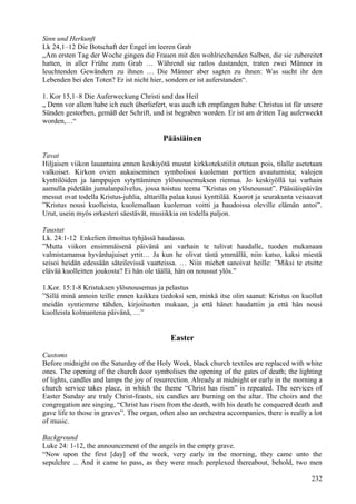 Sinn und Herkunft 
Lk 24,1–12 Die Botschaft der Engel im leeren Grab 
„Am ersten Tag der Woche gingen die Frauen mit den wohlriechenden Salben, die sie zubereitet 
hatten, in aller Frühe zum Grab … Während sie ratlos dastanden, traten zwei Männer in 
leuchtenden Gewändern zu ihnen … Die Männer aber sagten zu ihnen: Was sucht ihr den 
Lebenden bei den Toten? Er ist nicht hier, sondern er ist auferstanden“. 
1. Kor 15,1–8 Die Auferweckung Christi und das Heil 
„ Denn vor allem habe ich euch überliefert, was auch ich empfangen habe: Christus ist für unsere 
Sünden gestorben, gemäß der Schrift, und ist begraben worden. Er ist am dritten Tag auferweckt 
worden,…“ 
Pääsiäinen 
Tavat 
Hiljaisen viikon lauantaina ennen keskiyötä mustat kirkkotekstiilit otetaan pois, tilalle asetetaan 
valkoiset. Kirkon ovien aukaiseminen symbolisoi kuoleman porttien avautumista; valojen 
kynttilöiden ja lamppujen sytyttäminen ylösnousemuksen riemua. Jo keskiyöllä tai varhain 
aamulla pidetään jumalanpalvelus, jossa toistuu teema ”Kristus on ylösnoussut”. Pääsiäispäivän 
messut ovat todella Kristus-juhlia, alttarilla palaa kuusi kynttilää. Kuorot ja seurakunta veisaavat 
”Kristus nousi kuolleista, kuolemallaan kuoleman voitti ja haudoissa oleville elämän antoi”. 
Urut, usein myös orkesteri säestävät, musiikkia on todella paljon. 
Taustat 
Lk. 24:1-12 Enkelien ilmoitus tyhjässä haudassa. 
”Mutta viikon ensimmäisenä päivänä ani varhain te tulivat haudalle, tuoden mukanaan 
valmistamansa hyvänhajuiset yrtit… Ja kun he olivat tästä ymmällä, niin katso, kaksi miestä 
seisoi heidän edessään säteilevissä vaatteissa. … Niin miehet sanoivat heille: ”Miksi te etsitte 
elävää kuolleitten joukosta? Ei hän ole täällä, hän on noussut ylös.” 
1.Kor. 15:1-8 Kristuksen ylösnousemus ja pelastus 
”Sillä minä annoin teille ennen kaikkea tiedoksi sen, minkä itse olin saanut: Kristus on kuollut 
meidän syntiemme tähden, kirjoitusten mukaan, ja että hänet haudattiin ja että hän nousi 
kuolleista kolmantena päivänä, …” 
Easter 
Customs 
Before midnight on the Saturday of the Holy Week, black church textiles are replaced with white 
ones. The opening of the church door symbolises the opening of the gates of death; the lighting 
of lights, candles and lamps the joy of resurrection. Already at midnight or early in the morning a 
church service takes place, in which the theme “Christ has risen” is repeated. The services of 
Easter Sunday are truly Christ-feasts, six candles are burning on the altar. The choirs and the 
congregation are singing, “Christ has risen from the death, with his death he conquered death and 
gave life to those in graves”. The organ, often also an orchestra accompanies, there is really a lot 
of music. 
Background 
Luke 24: 1-12, the announcement of the angels in the empty grave. 
“Now upon the first [day] of the week, very early in the morning, they came unto the 
sepulchre ... And it came to pass, as they were much perplexed thereabout, behold, two men 
232 
 