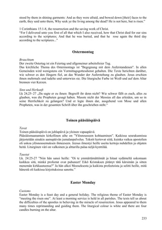 stood by them in shining garments: And as they were afraid, and bowed down [their] faces to the 
earth, they said unto them, Why seek ye the living among the dead? He is not here, but is risen.” 
1 Corinthians 15:1-8, the resurrection and the saving work of Christ. 
“For I delivered unto you first of all that which I also received, how that Christ died for our sins 
according to the scriptures; And that he was buried, and that he rose again the third day 
according to the scriptures...” 
Ostermontag 
Brauchtum 
Der zweite Ostertag ist ein Feiertag und allgemeiner arbeitsfreier Tag. 
Das kirchliche Thema des Ostermontags ist "Begegnung mit dem Auferstandenen". In allen 
Gemeinden wird wenigstens ein Vormittagsgottesdienst gehalten. Die Texte berichten darüber, 
wie schwer es den Jüngern fiel, an das Wunder der Auferstehung zu glauben. Jesus erschien 
ihnen mehrmals und tadelte und unterwies sie. Die liturgische Farbe ist Weiß und auf dem Altar 
brennen vier Kerzen. 
Sinn und Herkunft 
Lk 24,25–27 „Da sagte er zu ihnen: Begreift ihr denn nicht? Wie schwer fällt es euch, alles zu 
glauben, was die Propheten gesagt haben. Musste nicht der Messias all das erleiden, um so in 
seine Herrlichkeit zu gelangen? Und er legte ihnen dar, ausgehend von Mose und allen 
Propheten, was in der gesamten Schrift über ihn geschrieben steht.“ 
Toinen pääsiäispäivä 
Tavat 
Toinen pääsiäispäivä on juhlapäivä ja yleinen vapaapäivä. 
Pääsiäismaanantain kirkollinen aihe on ”Ylösnousseen kohtaaminen”. Kaikissa seurakunnissa 
järjestetään ainakin aamupäivän jumalanpalvelus. Tekstit kertovat siitä, kuinka vaikea apostolien 
oli uskoa ylösnousemuksen ihmeeseen. Jeesus ilmestyi heille useita kertoja nuhdellen ja ohjaten 
heitä. Liturginen väri on valkoinen ja alttarilla palaa neljä kynttilää. 
Taustat 
Lk. 24:25-27 ”Niin hän sanoi heille: ”Oi te ymmärtämättömät ja hitaat sydämeltä uskomaan 
kaikkea sitä, minkä profeetat ovat puhuneet! Eikö Kristuksen pitänyt tätä kärsimän ja sitten 
menemän kirkkauteensa?” Ja hän alkoi Mooseksesta ja kaikista profeetoista ja selitti heille, mitä 
hänestä oli kaikissa kirjoituksissa sanottu.” 
Easter Monday 
Customs 
Easter Monday is a feast day and a general holiday. The religious theme of Easter Monday is 
“meeting the risen one”. At least a morning service is held in all parishes. The texts tell us about 
the difficulties of the apostles in believing in the miracle of resurrection. Jesus appeared to them 
many times reprimanding and guiding them. The liturgical colour is white and there are four 
candles burning on the altar. 
233 
 