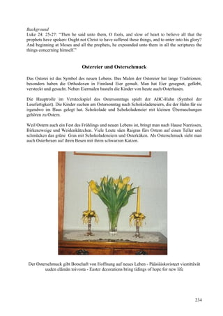 Background 
Luke 24: 25-27: “Then he said unto them, O fools, and slow of heart to believe all that the 
prophets have spoken: Ought not Christ to have suffered these things, and to enter into his glory? 
And beginning at Moses and all the prophets, he expounded unto them in all the scriptures the 
things concerning himself.” 
Ostereier und Osterschmuck 
Das Osterei ist das Symbol des neuen Lebens. Das Malen der Ostereier hat lange Traditionen; 
besonders haben die Orthodoxen in Finnland Eier gemalt. Man hat Eier gesegnet, gefärbt, 
versteckt und gesucht. Neben Eiermalen basteln die Kinder von heute auch Osterhasen. 
Die Hauptrolle im Versteckspiel des Ostersonntags spielt der ABC-Hahn (Symbol der 
Lesefertigkeit). Die Kinder suchen am Ostersonntag nach Schokoladeneiern, die der Hahn für sie 
irgendwo im Haus gelegt hat. Schokolade und Schokoladeneier mit kleinen Überraschungen 
gehören zu Ostern. 
Weil Ostern auch ein Fest des Frühlings und neuen Lebens ist, bringt man nach Hause Narzissen, 
Birkenzweige und Weidenkätzchen. Viele Leute säen Raigras fürs Ostern auf einen Teller und 
schmücken das grüne Gras mit Schokoladeneiern und Osterküken. Als Osterschmuck sieht man 
auch Osterhexen auf ihren Besen mit ihren schwarzen Katzen. 
Der Osterschmuck gibt Botschaft von Hoffnung auf neues Leben - Pääsiäiskoristeet viestittävät 
uuden elämän toivosta - Easter decorations bring tidings of hope for new life 
234 
 