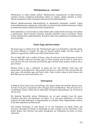 Pääsiäismunat ja – koristeet 
Pääsiäismuna on uuden elämän symboli. Pääsiäismunien maalaamisella on pitkät perinteet, 
varsinkin Suomen ortodoksien keskuudessa. Munia on siunattu, värjätty, piilotettu ja etsitty. 
Munien maalaamisen lisäksi nykylapset askartelevat myös pääsiäisjäniksiä. 
Päärooli pääsiäissunnuntain kätkemisleikissä on aapiskukolla (lukutaidon symboli). Lapset 
etsivät pääsiäisaamuna suklaamunia, jotka kukko on muninut heille johonkin huoneeseen. Suklaa 
ja suklaamunat pienine yllätyksineen kuuluvat pääsiäiseen. 
Koska pääsiäinen on myös kevään ja uuden elämän juhla, tuodaan kotiin narsisseja, koivunoksia 
ja pajunkissoja. Monet kylvävät raeruohoa lautaselle pääsiäistä varten ja koristavat vihreän 
ruohon suklaamunilla ja pääsiäistipusilla. Koristeina näkee myös pääsiäisnoitia luudillaan musta 
kissa kyydissään. 
Easter Eggs and decorations 
The Easter egg is a symbol of new life. Painting Easter eggs is an old tradition, especially among 
the Greek Orthodox in Finland. The eggs are blessed, painted, hidden and then sought. In 
addition to egg painting, children also make Easter bunnies today. 
The so-called ABC cock, a symbol of literacy, plays the main part in the hiding game on Easter 
morning. Children search for chocolate eggs on Easter morning, laid for them to search for in 
some room by the cock. Chocolate and chocolate eggs with their small surprises inside are also a 
part of Easter. 
Because Easter is also a celebration of spring and new life, daffodils, birch twigs and 
pussywillows are brought home. Many people seed grass on a plate for Easter and decorate the 
green grass with chocolate eggs and Easter chicks. Easter witches riding on their brooms with 
their black cats are used as decorations, too. 
Osterspeisen 
In früheren Zeiten fastete man am Karfreitag, aber danach durfte man herrliche Speisen essen. 
Auf dem Tisch gab es ungesäuertes Brot, Piroggen, Käse und Blutwürste. Man aß auch Eier in 
verschiedenen Formen. Heute gilt als traditionelle Osterspeise Hammelbraten, der mit Rotwein 
serviert wird. 
Die finnische Spezialität, mämmi (Malzspeise), war ein ganz normales Essen für unsere 
Vorfahren, aber jetzt, nach Hunderten von Jahren, ist es eine grosse Delikatesse. Vor Ostern 
beginnen die Läden Malzspeise in Pappschachteln zu verkaufen. Diese Pappschachteln erinnern 
an die alten Schachteln aus Birkenrinde. 
Eine beliebte Osterspeise ist auch Pascha. Es ist eine Nachspeise aus Quark, Sahne und 
Gewürzen. Besonders für Kinder ist Schokolade ein sehr wichtiger Teil des Osterfestes. Viele 
Kinder denken, dass Ostereier und andere Süssigkeiten aus Schokolade am besten zu Ostern 
schmecken. 
235 
 