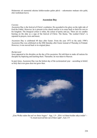 Helatorstai oli menneinä aikoina kirkkovuoden pyhin päivä – uskomusten mukaan niin pyhä, 
ettei ruohokaan kasva. 
Ascension Day 
Customs 
Ascension Day is the festival of Christ’s exaltation. He ascended to his glory on the right side of 
God the Father. However, he is present in his church and he is to come back to fetch his own to 
his kingdom. The liturgical colour is white, the colour of purity and joy. There are six candles 
burning on the altar as a sign of the festival of Christ. The theme, ”the exalted Christ”, is 
repeated in prayers, texts and music. 
Ascension Day is celebrated 40 days after Easter. From the year 1973 to the early 1990’s 
Ascension Day was celebrated on the fifth Saturday after Easter instead of Thursday in Finland. 
However, it was moved back to its original place. 
Background 
Jesus appeared to his disciples on the day of his ascension. He told them to make all nations his 
disciples by baptizing and teaching them. Thereafter, he was taken to Heaven. 
In past times, Ascension Day was the holiest day of the ecclesiastical year – according to belief, 
so holy that even grass does not grow then. 
„Eine Wolke nahm ihn auf vor ihren Augen.“ Apg. 1,9 - „Pilvi vei hänet heidän näkyvistään“ - 
“A cloud received him out of their sight“, Acts 1:9 
238 
 