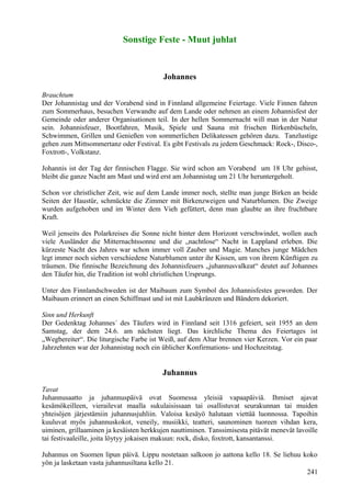 Sonstige Feste - Muut juhlat 
Johannes 
Brauchtum 
Der Johannistag und der Vorabend sind in Finnland allgemeine Feiertage. Viele Finnen fahren 
zum Sommerhaus, besuchen Verwandte auf dem Lande oder nehmen an einem Johannisfest der 
Gemeinde oder anderer Organisationen teil. In der hellen Sommernacht will man in der Natur 
sein. Johannisfeuer, Bootfahren, Musik, Spiele und Sauna mit frischen Birkenbüscheln, 
Schwimmen, Grillen und Genießen von sommerlichen Delikatessen gehören dazu. Tanzlustige 
gehen zum Mittsommertanz oder Festival. Es gibt Festivals zu jedem Geschmack: Rock-, Disco-, 
Foxtrott-, Volkstanz. 
Johannis ist der Tag der finnischen Flagge. Sie wird schon am Vorabend um 18 Uhr gehisst, 
bleibt die ganze Nacht am Mast und wird erst am Johannistag um 21 Uhr heruntergeholt. 
Schon vor christlicher Zeit, wie auf dem Lande immer noch, stellte man junge Birken an beide 
Seiten der Haustür, schmückte die Zimmer mit Birkenzweigen und Naturblumen. Die Zweige 
wurden aufgehoben und im Winter dem Vieh gefüttert, denn man glaubte an ihre fruchtbare 
Kraft. 
Weil jenseits des Polarkreises die Sonne nicht hinter dem Horizont verschwindet, wollen auch 
viele Ausländer die Mitternachtssonne und die „nachtlose“ Nacht in Lappland erleben. Die 
kürzeste Nacht des Jahres war schon immer voll Zauber und Magie. Manches junge Mädchen 
legt immer noch sieben verschiedene Naturblumen unter ihr Kissen, um von ihrem Künftigen zu 
träumen. Die finnische Bezeichnung des Johannisfeuers „juhannusvalkeat“ deutet auf Johannes 
den Täufer hin, die Tradition ist wohl christlichen Ursprungs. 
Unter den Finnlandschweden ist der Maibaum zum Symbol des Johannisfestes geworden. Der 
Maibaum erinnert an einen Schiffmast und ist mit Laubkränzen und Bändern dekoriert. 
Sinn und Herkunft 
Der Gedenktag Johannes´ des Täufers wird in Finnland seit 1316 gefeiert, seit 1955 an dem 
Samstag, der dem 24.6. am nächsten liegt. Das kirchliche Thema des Feiertages ist 
„Wegbereiter“. Die liturgische Farbe ist Weiß, auf dem Altar brennen vier Kerzen. Vor ein paar 
Jahrzehnten war der Johannistag noch ein üblicher Konfirmations- und Hochzeitstag. 
Juhannus 
Tavat 
Juhannusaatto ja juhannuspäivä ovat Suomessa yleisiä vapaapäiviä. Ihmiset ajavat 
kesämökeilleen, vierailevat maalla sukulaisissaan tai osallistuvat seurakunnan tai muiden 
yhteisöjen järjestämiin juhannusjuhliin. Valoisa kesäyö halutaan viettää luonnossa. Tapoihin 
kuuluvat myös juhannuskokot, veneily, musiikki, teatteri, saunominen tuoreen vihdan kera, 
uiminen, grillaaminen ja kesäisten herkkujen nauttiminen. Tanssimisesta pitävät menevät lavoille 
tai festivaaleille, joita löytyy jokaisen makuun: rock, disko, foxtrott, kansantanssi. 
Juhannus on Suomen lipun päivä. Lippu nostetaan salkoon jo aattona kello 18. Se liehuu koko 
yön ja lasketaan vasta juhannusiltana kello 21. 
241 
 