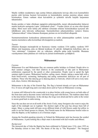 Maalla vieläkin noudatettava tapa asettaa lehteen puhjenneita koivuja ulko-oven kummallekin 
puolen sekä koristaa huoneet koivunoksin ja luonnonkukin juontaa juurensa aikaan ennen 
kristinuskoa. Ennen vanhaan oksat kuivatettiin ja syötettiin talvella karjalle karjaonnen 
takaamiseksi. 
Koska aurinko ei laske ollenkaan napapiirin pohjoispuolella, monet ulkomaalaisetkin haluavat 
nauttia keskiyön auringosta Lapin “yöttömässä yössä “. Vuoden lyhyin yö on aina ollut täynnä 
taikaa. Moni nuori neito laittaa yhä edelleen seitsemän erilaista luonnonkukkaa tyynynsä alle 
nähdäkseen unta tulevasta sulhasestaan. Suomenkielinen juhannuskokkoa vastaava ilmaisu 
“juhannusvalkeat” viittaa Johannes Kastajaan, perinne on siis kristillistä alkuperää. 
Suomenruotsalaisten keskuudessa juhannussalosta on tullut juhannusjuhlan symboli. Laivan 
mastoa muistuttava salko koristellaan lehväseppelein ja nauhoin. 
Taustat 
Johannes Kastajan muistopäivää on Suomessa vietetty vuodesta 1316 saakka, vuodesta 1955 
lähtien sinä lauantaina, joka on lähinnä kesäkuun 24. päivää. Juhlapäivän kirkollinen aihe on 
“tien valmistaja”. Liturginen väri on valkoinen, alttarilla palaa neljä kynttilää. Muutama 
vuosikymmen sitten juhannus oli vielä hyvin yleinen konfirmaatio- ja hääpäivä. 
Midsummer 
Customs 
Midsummer Eve and Midsummer Day are common public holidays in Finland. People drive to 
their summer cottages, visit their relatives in the countryside or take part in Midsummer 
celebrations organized by the parish or other communities. People want to spend the light 
summer night in nature. Midsummer bonfires, sailing, music, theatre, taking a sauna bath with a 
fresh birch-switch, swimming, barbequing and eating summertime delicacies are all part of 
tradition. Those who like dancing go to dancing places or festivals, which will serve every taste: 
rock, disco, foxtrot, folk dancing etc. 
Midsummer is the day of the Finnish flag. The flag is hoisted already at 6 pm on Midsummer 
Eve. It waves all night long and is not taken down until at 9 pm on Midsummer evening. 
A custom still followed in the countryside is to place birches with young leaves on both sides of 
the front door and to decorate rooms with birch twigs and wild flowers. The tradition dates back 
to the time before Christianity. In the old days the twigs were dried and fed to cattle in the winter 
to secure good luck in cattle-raising. 
Since the sun does not set at all north of the Arctic Circle, many foreigners also want to enjoy the 
night of the midnight sun in Lapland. The shortest night of the year has always been full of 
magic. Many a young maid still puts seven different kinds of wild flowers under her pillow in 
order to see her future groom in a dream. The Finnish name for the Midsummer bonfire refers to 
John the Baptist, so the tradition is of a Christian origin. 
Among the Swedish-speaking minority in Finland the Midsummer pole has become the symbol 
of Midsummer. A pole looking like a ship's mast is decorated with leaf wreaths and ribbons. 
Background 
The memorial day of John the Baptist has been celebrated in Finland since 1316, since 1955 on 
the Saturday closest to June 24th. The theme of the day is "The Waymaker". The liturgical 
242 
 